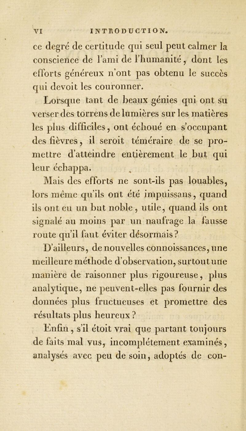 ce degré de certitude qui seul peut calmer la conscience de l’ami de rhumanité , dont les efforts généreux n’ont pas obtenu le succès qui de voit les couronner. Lorsque tant de beaux génies qui ont su verser des torrens de lumières sur les matières les plus difficiles, ont échoué en s’occupant des fièvres, il seroit téméraire de se pro- mettre d’atteindre entièrement le but qui leur échappa. Mais des efforts ne sont-ils pas louables, lors meme qu’ils ont été impuissans, quand ils ont eu un but noble , utile, quand ils ont signalé au moins par un naufrage la fausse route qu’il faut éviter désormais? D’ailleurs, de nouvelles connoissances, une meilleure méthode d’observation, surtout une manière de raisonner plus rigoureuse, plus analytique, ne peuvent-elles pas fournir des données plus fructueuses et promettre des résultats plus heureux ? Enfin , s’il étoit vrai que partant toujours de faits mal vus, incomplètement examinés, analysés avec peu de soin, adoptés de con-