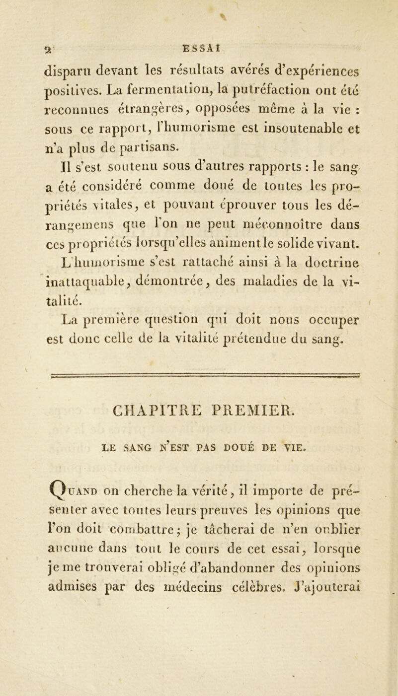 disparu devant les résultats avérés d’expériences positives. La fermentation, la putréfaction ont été reconnues étrangères, opposées même à la vie : sous ce rapport, 1 humorisme est insoutenable et n’a pins de partisans. Il s’est soutenu sous d’autres rapports : le sang a été considéré comme doué de toutes les pro- priétés \itales, et pouvant éprouver tous les dé- rangemens que Ton ne peut méconnoître dans ces propriétés lorsqu’elles animent le solide vivant. L humorisme s’est rattaché ainsi à la doctrine inattaquable, démontrée, des maladies de la vi- talité. La première question qui doit nous occuper est donc celle de la vitalité prétendue du sang. CHAPITRE PREMIER. LE SANG N’EST PAS DOUÉ DE VIE. Quand on cherche la vérité, il importe de pré- senter avec toutes leurs preuves les opinions que l’on doit combattre ; je tâcherai de n’en oublier aucune dans tout le cours de cet essai, lorsque je me trouverai obligé d’abandonner des opinions admises par des médecins célèbres. J’ajouterai