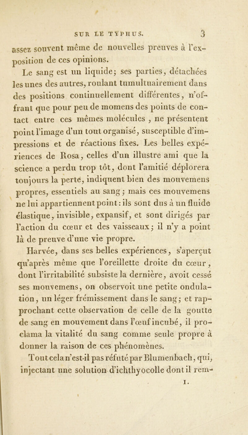 assez souvent même de nouvelles preuves à Im- position de ces opinions. Le sang est un liquide; ses parties., détachées les unes des autres, roulant tumultuairement dans des positions continuellement différentes, n’of- frant que pour peu de momens des points de con- tact entre ces mêmes molécules , ne présentent point l’image d’un tout organisé, susceptible d’im- pressions et de réactions fixes. Les belles expé- riences de Rosa, celles d’un illustre ami que la science a perdu trop tôt, dont l’amitié déplorera toujours la perté, indiquent bien des mouvemens propres, essentiels au sang ; mais ces mouvemens ne lui appartiennent point : ils sont dus à un fluide élastique, invisible, expansif, et sont dirigés par l’action du cœur et des vaisseaux; il n’y a point là de preuve d’une vie propre. Harvée, dans ses belles expériences, s’aperçut qu’après même que l’oreillette droite du cœur, dont l’irritabilité subsiste la dernière, avoit cessé ses mouvemens, on observoit une petite ondula- tion, un léger frémissement dans le sang; et rap- prochant cette observation de celle de la goutte de sang en mouvement dans l’œuf incubé, il pro- clama la vitalité du sang comme seule propre à donner la raison de ces phénomènes. Tout cela n’est-il pas réfuté par Blumenbach, qui, injectant une solution d’ichthyocolle dont il rem- i. 1