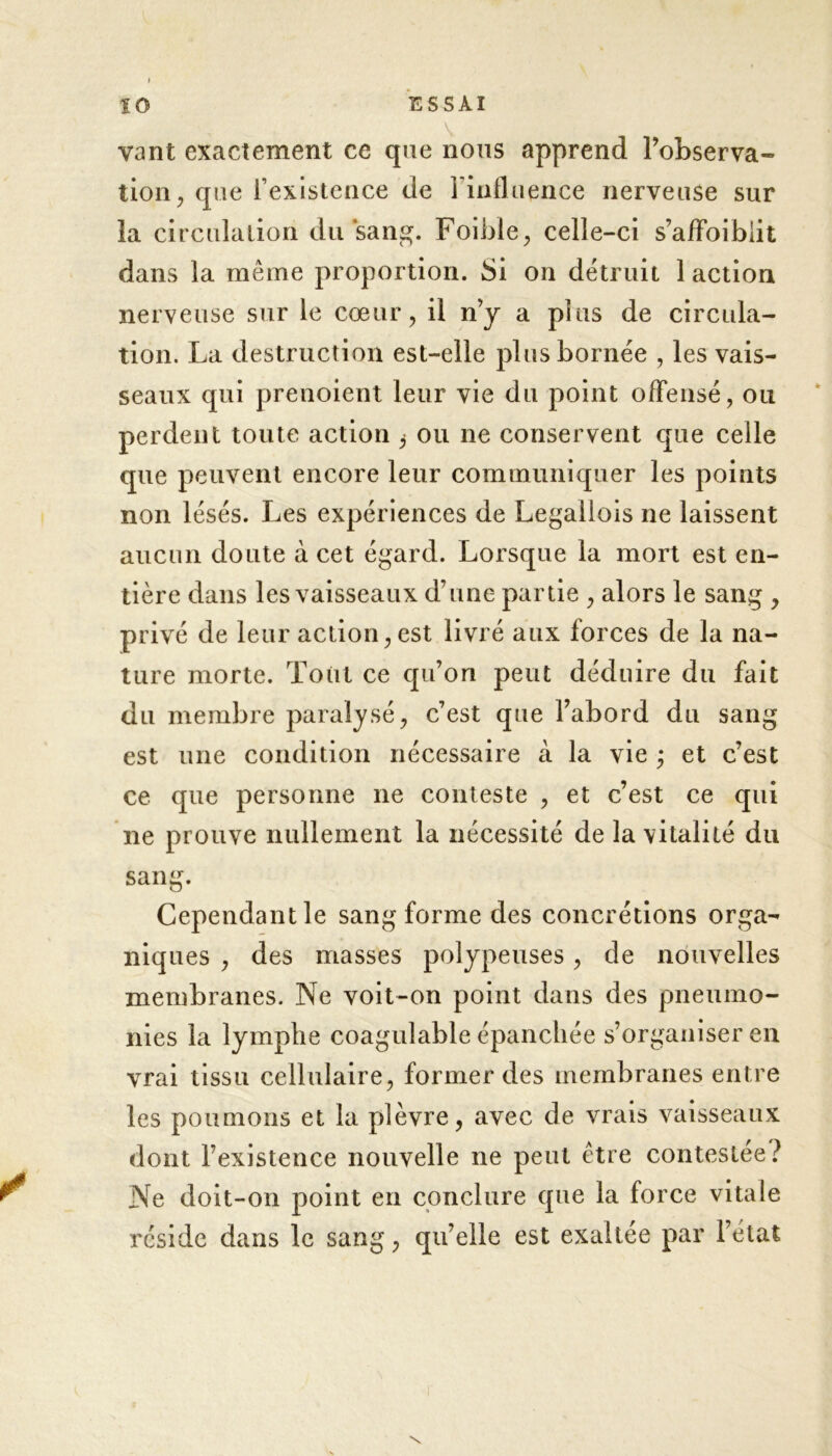 vant exactement ce que nous apprend l’observa- tion, que rexistence de l’influence nerveuse sur la circulation du‘sang. Foible, celle-ci s’afFoibiit dans la même proportion. Si on détruit 1 action nerveuse sur le cœur, il n’y a plus de circula- tion. La destruction est-elle plus bornée , les vais- seaux qui prenoient leur vie du point offensé, ou perdent toute action ^ ou ne conservent que celle que peuvent encore leur communiquer les points non lésés. Les expériences de Legallois ne laissent aucun doute à cet égard. Lorsque la mort est en- tière dans les vaisseaux d’une partie , alors le sang , privé de leur action, est livré aux forces de la na- ture morte. Tout ce qu’on peut déduire du fait du membre paralysé, c’est que l’abord du sang est une condition nécessaire à la vie • et c’est ce que personne ne conteste , et c’est ce qui ne prouve nullement la nécessité de la vitalité du sang. Cependant le sang forme des concrétions orga- niques , des masses polypeuses, de nouvelles membranes. Ne voit-on point dans des pneumo- nies la lymphe coagulable épanchée s’organiser en vrai tissu cellulaire, former des membranes entre les poumons et la plèvre, avec de vrais vaisseaux dont l’existence nouvelle ne peut être contestée? Ne doit-on point en conclure que la force vitale réside dans le sang, qu’elle est exaltée par l’état \