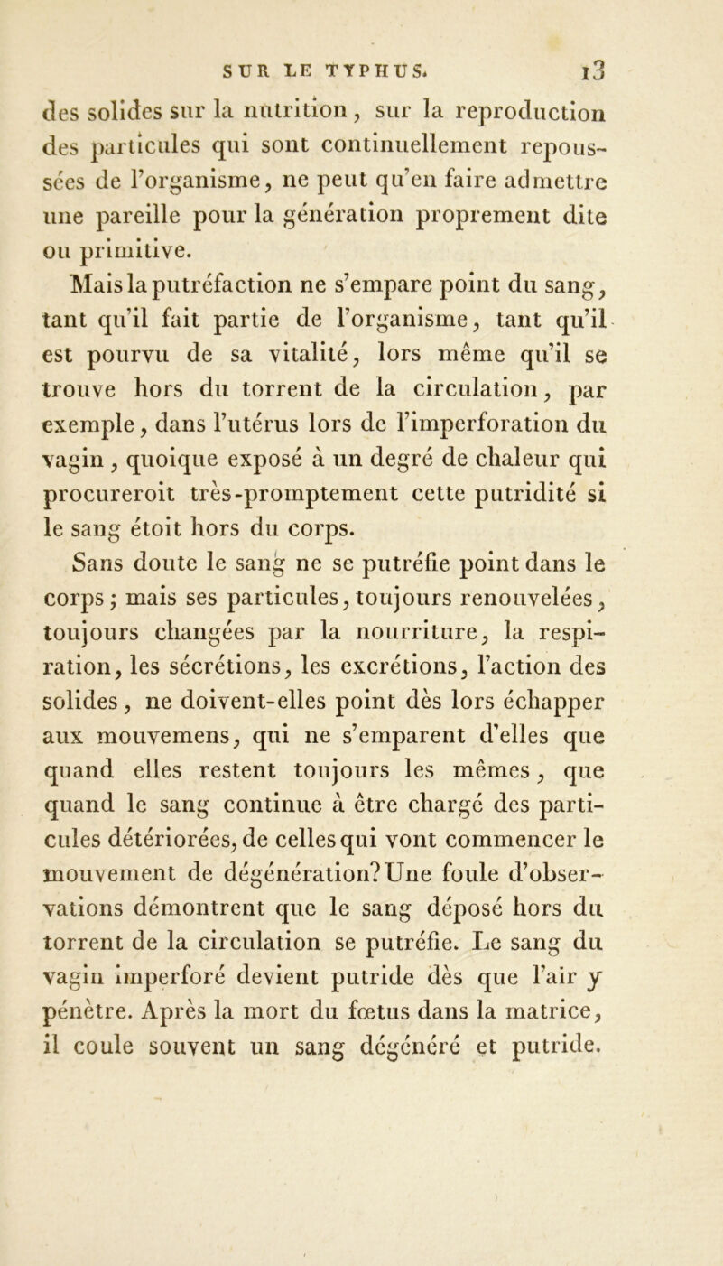 des solides sur la nutrition, sur la reproduction des particules qui sont continuellement repous- sées de l’organisme, ne peut qu’en faire admettre une pareille pour la génération proprement dite ou primitive. Mais la putréfaction ne s’empare point du sang, tant qu’il fait partie de l’organisme, tant qu’il est pourvu de sa vitalité, lors même qu’il se trouve hors du torrent de la circulation, par exemple, dans l’utérus lors de l’imperforation du vagin , quoique exposé à un degré de chaleur qui procureroit très-promptement cette putridité si le sang étoit hors du corps. Sans doute le sang ne se putréfie point dans le corps ; mais ses particules, toujours renouvelées, toujours changées par la nourriture, la respi- ration, les sécrétions, les excrétions, l’action des solides, ne doivent-elles point dès lors échapper aux mouvemens, qui ne s’emparent d’elles que quand elles restent toujours les mêmes, que quand le sang continue à être chargé des parti- cules détériorées, de celles qui vont commencer le mouvement de dégénération? Une foule d’obser- vations démontrent que le sang déposé hors du torrent de la circulation se putréfie. Le sang du vagin imperforé devient putride dès que l’air y pénètre. Après la mort du fœtus dans la matrice, il coule souvent un sang dégénéré et putride.