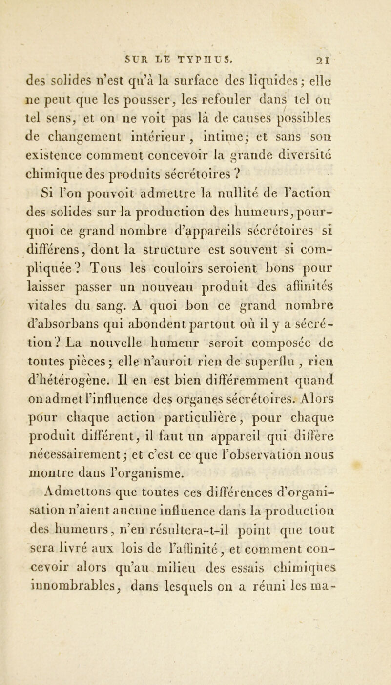 des solides n’est qu’à la surface des liquides; elle ne peut que les pousser, les refouler dans tel ou tel sens, et on ne voit pas là de causes possibles de changement intérieur, intime; et sans son existence comment concevoir la grande diversité chimique des produits sécrétoires ? Si l’on pouvoit admettre la nullité de l’action des solides sur la production des humeurs, pour- quoi ce grand nombre d’appareils sécrétoires si différons, dont la structure est souvent si com- pliquée? Tous les couloirs seroient bons pour laisser passer un nouveau produit des affinités vitales du sang. A quoi bon ce grand nombre d’absorbans qui abondent partout où il y a sécré- tion? La nouvelle humeur seroit composée de toutes pièces; elle n’auroit rien de superflu , lieu d’hétérogène. Il en est bien différemment quand on admet l’influence des organes sécrétoires. Alors pour chaque action particulière, pour chaque produit différent, il faut un appareil qui diffère nécessairement; et c’est ce que l’observation nous montre dans l’organisme. Admettons que toutes ces différences d’organi- sation n’aient aucune influence dans la production des humeurs, n’en résultera-t-il point que tout sera livré aux lois de l’affinité, et comment con- cevoir alors qu’au milieu des essais chimiques innombrables, dans lesquels on a réuni lésina-