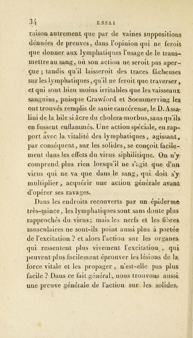 raison autrement que par de vaines suppositions dénuées de preuves, dans l’opinion qui ne feroit que donner aux lymphatiques F usage de le trans- mettre au sang, où son action ne seroit pas aper- çue ; tandis qu’il laisseroit des traces fâcheuses sur les lymphatiques , qu’il ne feroit que traverser, et qui sont bien moins irritables que les vaisseaux sanguins, puisque Crawford et Soemmerring les ont trouvés remplis de sanie cancéreuse, le D.Àssa- lini de la bile si âcre du cholera-morbus,sans qu’ils en fussent enflammés. Une action spéciale, en rap- port avec la vitalité des lymphatiques, agissant, par conséquent, sur les solides, se conçoit facile- ment dans les effets du virus sîphilitique. On n’y comprend plus rien lorsqu’il ne s’agit que d’un virus qui ne va que dans le sang, qui doit s’y multiplier, acquérir une action générale avant d’opérer ses ravages. Dans les endroits recouverts par un épiderme très-mince, les lymphatiques sont sans doute plus rapprochés du virus; mais les nerfs et les fibres musculaires ne sont-ils point aussi plus à portée de l’excitation ? et alors l’action sur les organes qui ressentent plus vivement l'excitation , qui peuvent plus facilement éprouver les lésions de la force vitale et les propager , nest-elle pas plus facile ? Dans ce fait général, nous trouvons aussi une preuve générale de l’action sur les solides.