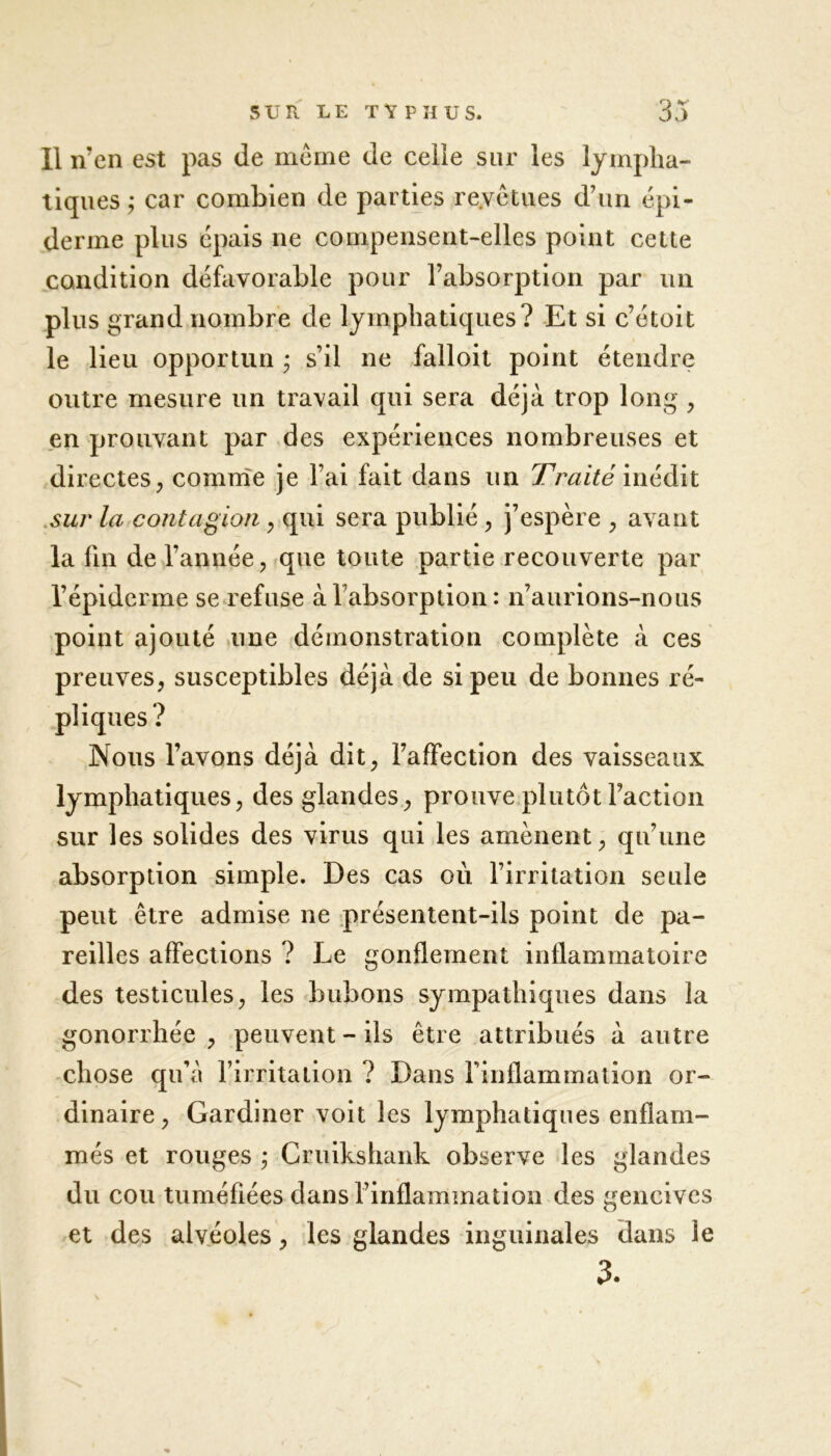 Il n’en est pas de même de celle sur les lympha- tiques ; car combien de parties re.vêtues d’un épi- derme plus épais ne compensent-elles point cette condition défavorable pour l’absorption par un plus grand nombre de lymphatiques? Et si c’étoit le lieu opportun • s’il ne falloit point étendre outre mesure un travail qui sera déjà trop long , en prouvant par des expériences nombreuses et directes, comme je l’ai fait dans un Traité inédit sur la contagion , qui sera publié , j’espère , avant la fin de l’année, que toute partie recouverte par l’épiderme se refuse à l’absorption: n’aurions-nous point ajouté une démonstration complète à ces preuves, susceptibles déjà de si peu de bonnes ré- ? Nous l’avons déjà dit, l’affection des vaisseaux lymphatiques, des glandes, prouve plutôt Faction sur les solides des virus qui les amènent, qu’une absorption simple. Des cas où l’irritation seule peut être admise ne présentent-ils point de pa- reilles affections ? Le gonflement inflammatoire des testicules, les bubons sympathiques dans la gonorrhée, peuvent-ils être attribués à autre chose qu’à l’irritation ? Dans l'inflammation or- dinaire , Gardiner voit les lymphatiques enflam- més et rouges ; Cruikshank observe les glandes du cou tuméfiées dansl’inflammation des gencives et des alvéoles, les glandes inguinales dans le 3.