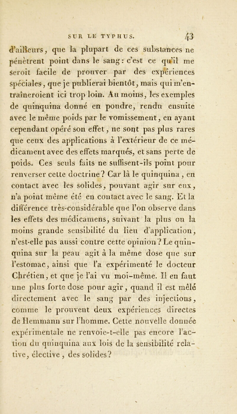 I SUR LE TYPHUS. 43 d’ailleurs, que la plupart de ces substances ne pénètrent point dans le sang: c’est ce qu’il me seroit facile de prouver par des expériences spéciales, que je publierai bientôt, mais qui nf en- traîneroient ici trop loin. Au moins, les exemples de quinquina donné en poudre, rendu ensuite avec le même poids par le vomissement, en ayant cependant opéré son effet, ne sont pas plus rares que ceux des applications à l’extérieur de ce mé- dicament avec des effets marqués, et sans perte de poids. Ces seuls faits ne suffisent-ils point pour renverser cette doctrine? Car là le quinquina , en contact avec les solides, pouvant agir sur eux, n’a point même été en contact avec le sang. Et la différence très-considérable que l’on observe dans les effets des médicamens, suivant la plus ou la moins grande sensibilité du lieu d’application, n’est-elle pas aussi contre cette opinion ? Le quin- quina sur la peau agit à la même dose que sur l’estomac, ainsi que l’a expérimenté le docteur Chrétien, et que je l’ai vu moi-même. Il en faut une plus forte dose pour agir, quand il est mêlé directement avec le sang par des injections, comme le prouvent deux expériences directes de Hemmann sur l’homme. Cette nouvelle donnée expérimentale ne renvoie-t-elle pas encore fac- tion du quinquina aux lois de la sensibilité rela- tive, élective , des solides?