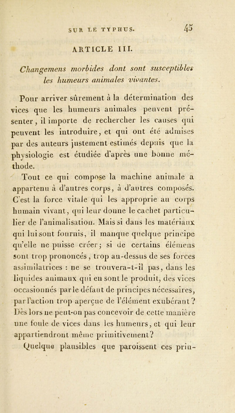 43 J) ARTICLE III. Changemens moi'bides dont sont susceptibles les humeurs aiùmales vivantes. Pour arriver sûrement à la détermination des vices que les humeurs animales peuvent pré- senter , il importe de rechercher les causes qui peuvent les introduire, et qui ont été admises par des auteurs justement estimés depuis que la physiologie est étudiée d’après une bonne mé- thode. Tout ce qui compose la machine animale a appartenu à d’autres corps, à d’autres composés. C est la force vitale qui les approprie au corps humain vivant, qui leur donne le cachet particu- lier de l’animalisation. Mais si dans les matériaux qui lui sont fournis, il manque quelque principe qu’elle ne puisse créer; si de certains élémens sont trop prononcés, trop au-dessus de ses forces assimilatrices : ne se trouvera-t-il pas, dans les liquides animaux qui en sont le produit, des vices occasionnés parle défaut de principes nécessaires, par Faction trop aperçue de l’élément exubérant? Dès lors ne peut-on pas concevoir de cette manière une foule de vices dans les humeurs, et qui leur appartiendront même primitivement? Quelque plausibles que paroissent ces pria-