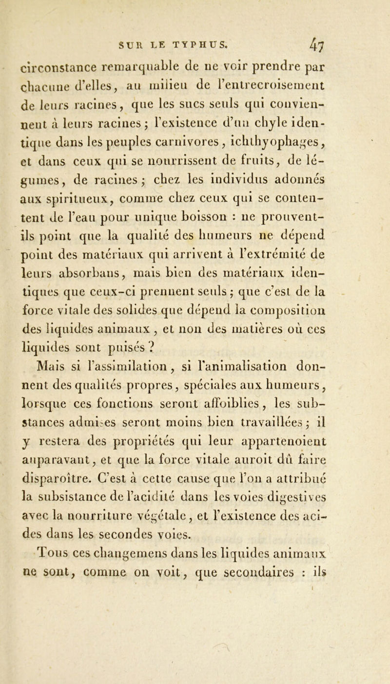 circonstance remarquable de 11e voir prendre par chacune d’elles, au milieu de rentrecroisement de leurs racines, que les sucs seuls qui convien- nent à leurs racines; l’existence d’un chyle iden- tique dans les peuples carnivores, ichlhyopha #es, et dans ceux qui se nourrissent de fruits, de lé- gumes, de racines; chez les individus adonnés aux spiritueux, comme chez ceux qui se conten- tent de l’eau pour unique boisson : 11e prouvent- ils point que la qualité des humeurs ne dépend point des matériaux qui arrivent à l’extrémité de leurs absorbaus, mais bien des matériaux iden- tiques que ceux-ci prennent seuls ; que c’est de la force vitale des solides que dépend la composition des liquides animaux , et non des matières où ces liquides sont puisés ? Mais si l’assimilation, si l'animalisation don- nent des qualités propres, spéciales aux humeurs, lorsque ces fonctions seront affaiblies, les sub- stances admises seront moins bien travaillées ; il y restera des propriétés qui leur appartenoient auparavant, et que la force vitale auroit dû faire disparoître. C’est à cette cause que l’on a attribué la subsistance de l’acidité dans les voies digestives avec la nourriture végétale, et l’existence des aci- des dans les secondes voies. Tous ces changemens dans les liquides animaux ne sont, comme 011 voit, que secondaires : ils 1