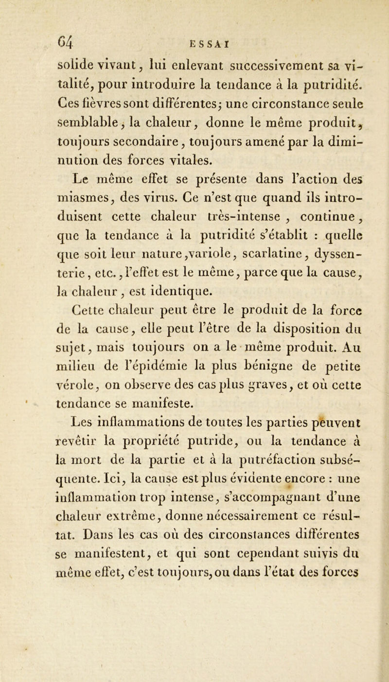 G4 ESSAI solide vivant, lui enlevant successivement sa vi- talité, pour introduire la tendance à la putridité. Ces lièvres sont différentes; une circonstance seule semblable, la chaleur, donne le même produit, toujours secondaire, toujours amené par la dimi- nution des forces vitales. Le même efFet se présente dans l’action des miasmes, des virus. Ce n’est que quand ils intro- duisent cette chaleur très-intense , continue, que la tendance à la putridité s’établit : quelle que soit leur nature,variole, scarlatine, dyssen- terie, etc.,l7efïet est le même, parce que la cause, la chaleur , est identique. Cette chaleur peut être le produit de la force de la cause, elle peut l’être de la disposition du sujet, mais toujours on a le même produit. Au milieu de l’épidémie la plus bénigne de petite vérole, on observe des cas plus graves, et où cette tendance se manifeste. Les inflammations de toutes les parties peuvent revêtir la propriété putride, ou la tendance à la mort de la partie et à la putréfaction subsé- quente. Ici, la cause est plus évidente encore : une inflammation trop intense, s’accompagnant d’une chaleur extrême, donne nécessairement ce résul- tat. Dans les cas où des circonstances différentes se manifestent, et qui sont cependant suivis du même effet, c’est toujours,ou dans l’état des forces !