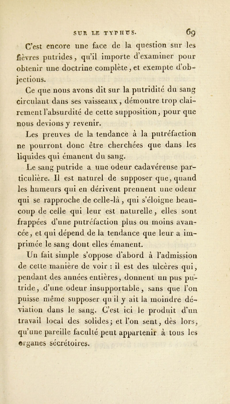 C’est encore line face de la question sur les fièvres putrides, qu’il importe d’examiner pour obtenir une doctrine complète, et exempte d’ob- jections. Ce que nous avons dit sur la putridité du sang circulant dans ses vaisseaux, démontre trop clai- rement l’absurdité de cette supposition, pour que nous devions y revenir. Les preuves de la tendance à la putréfaction ne pourront donc être cherchées que dans les liquides qui émanent du sang. Le sang putride a une odeur cadavéreuse par- ticulière. Il est naturel de supposer que, quand les humeurs qui en dérivent prennent une odeur qui se rapproche de celle-là, qui s’éloigne beau- coup de celle qui leur est naturelle, elles sont frappées d’une putréfaction plus ou moins avan- cée, et qui dépend de la tendance que leur a im- primée le sang dont elles émanent. Un fait simple s’oppose d'abord à l’admission de cette manière de voir : il est des ulcères qui, pendant des années entières, donnent un pus pu- tride, d’une odeur insupportable, sans que l’on puisse même supposer qu il y ait la moindre dé- viation dans le sang. C’est ici le produit d’un travail local des solides ; et l’on sent, dès lors, qu’une pareille faculté peut appartenir à tous les organes sécrétoires.