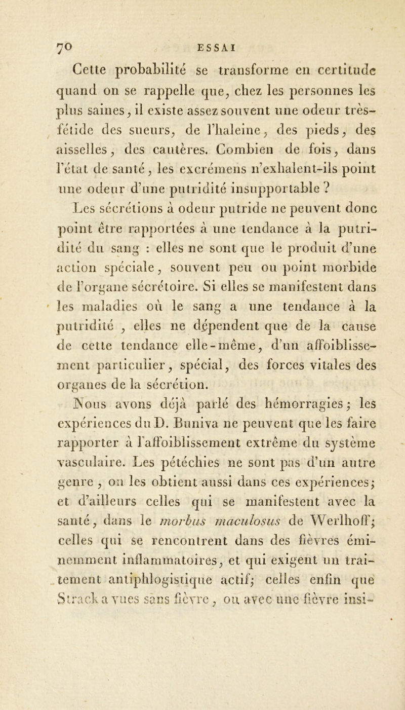 Cette probabilité se transforme en certitude quand on se rappelle que, chez les personnes les plus saines, il existe assez souvent une odeur très- fétide des sueurs, de rhaleine, des pieds, des aisselles, des cautères. Combien de fois, dans l’état de santé, les excrémens n’exhalent-ils point une odeur d’une putridité insupportable ? Les sécrétions à odeur putride 11e peuvent donc point être rapportées à une tendance à la putri- dité du sang : elles ne sont que le produit d’une action spéciale, souvent peu ou point morbide de l’organe sécrétoire. Si elles se manifestent dans les maladies où le sang a une tendance à la putridité , elles ne dépendent que de la cause de cette tendance elle-même, d’un affoiblisse- ment particulier, spécial, des forces vitales des organes de la sécrétion. JNous avons déjà parlé des hémorragies; les expériences duD. Buniva ne peuvent que les faire rapporter à faffoiblissement extrême du système vasculaire. Les pétéchies 11e sont pas d’un autre genre , on les obtient aussi dans ces expériences; et d’ailleurs celles qui se manifestent avec la santé, dans le morbus maculosus de Werlhoff; celles qui se rencontrent dans des fièvres émi- nemment inflammatoires, et qui exigent un trai- tement antiphlogistique actif; celles enfin que Slradk a vues sans fièvre , ou avec une fièvre insi-