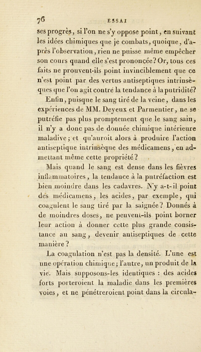 ses progrès, si Ton ne s’y oppose point, en suivant les idées chimiques que je combats, quoique, d’a- pres l’observation, rien ne puisse même empêcher son cours quand elle s’est prononcée? Or, tous ces faits ne prouvent-ils point invinciblement que ce n’est point par des vertus antiseptiques intrinsè- ques que l’on agit contre la tendance à la putridité? Enfin, puisque le sang tiré de la veine, dans les expériences de MM. Deyeux et Parmentier, ne se putréfie pas plus promptement que le sang sain, il 11’y a donc pas de donnée chimique intérieure maladive ; et qu’auroit alors à produire l’action antiseptique intrinsèque des médicamens, en ad- mettant même cette propriété ? Mais quand le sang est dense dans les fièvres inflammatoires, la tendance à la putréfaction est bien moindre dans les cadavres. N'y a-t-il point des médicamens, les acides, par exemple, qui coagulent le sang tiré par la saignée ? Donnés à de moindres doses, ne peuvent-ils point borner leur action à donner cette plus grande consis- tance au sang, devenir antiseptiques de cette manière ? La coagulation n’est pas la densité. L’une est une opération chimique; l’autre, un produit de la vie. Mais supposons-les identiques : des acides forts porteroient la maladie dans les premières voies, et ne pénétreroient point dans la circula-