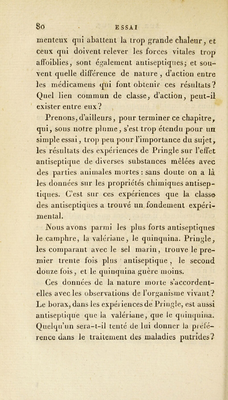 menteux qui abattent la trop grande chaleur, et ceux qui doivent relever les forces vitales trop affaiblies, sont également antiseptiques ; et sou- vent quelle différence de nature , d’action entre les médicamens qui font obtenir ces résultats? Quel lien commun de classe, d’action, peut-ii exister entre eux ? Prenons, d’ailleurs, pour terminer ce chapitre, qui, sous notre plume, s’est trop étendu pour un simple essai, trop peu pour l’importance du sujet, les résultats des expériences de Pringle sur l’effet antiseptique de diverses substances mêlées avec des parties animales mortes : sans doute on a là les données sur les propriétés chimiques antisep- tiques. C’est sur ces expériences que la classa des antiseptiques a trouvé un fondement expéri- mental. Nous avons parmi les plus forts antiseptiques le camphre, la valériane, le quinquina. Pringle, les comparant avec le sel marin, trouve le pre- mier trente fois plus antiseptique , le second douze fois, et le quinquina guère moins. Ces données de la nature morte s’accordent- elles avec les observations de l’organisme vivant ? Le borax, dans les expériences de Pringle, est aussi antiseptique que la valériane, que le quinquina. Quelqu’un sera-t-il tenté de lui donner la préfé- rence dans le traitement des maladies putrides?