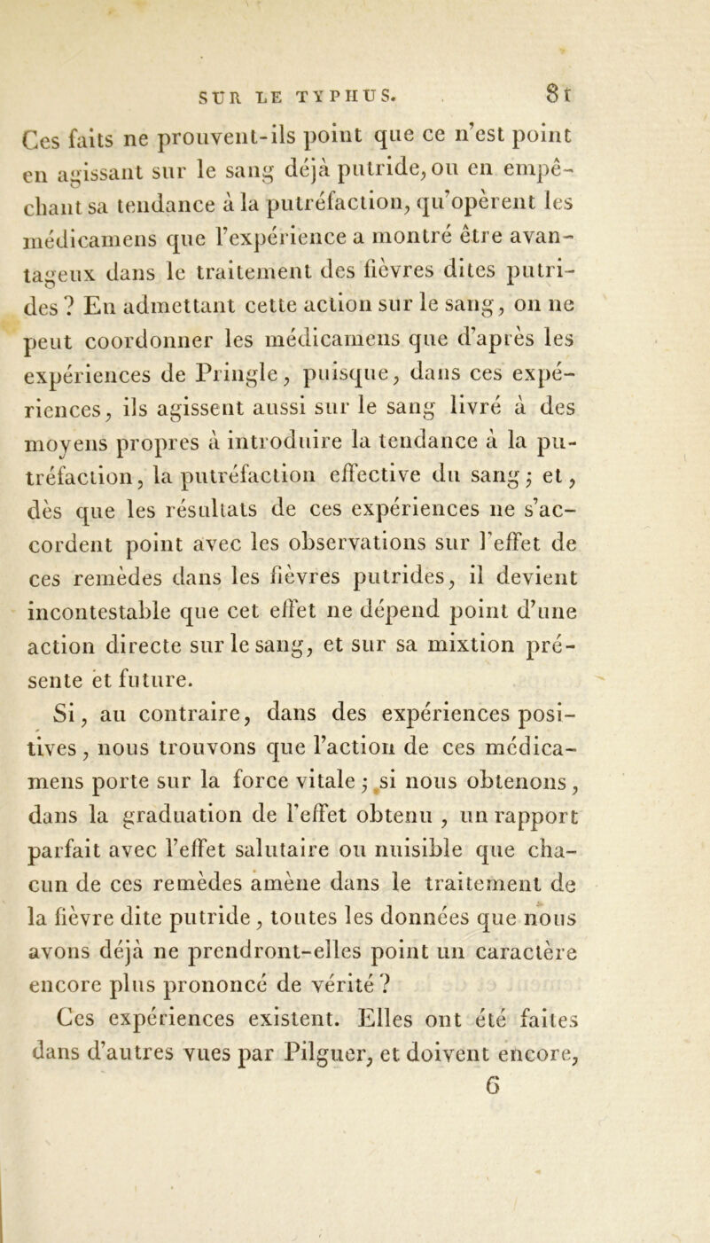 Ces faits ne prouvent-ils point que ce n’est point en agissant sur le sang déjà putride, ou en empê- chant sa tendance à la putréfaction, qu’opèrent les médicamens que l’expérience a montré être avan- tageux dans le traitement des lièvres dites putri- des ? En admettant cette action sur le sang, on ne peut coordonner les médicamens que d’après les expériences de Pringle, puisque, dans ces expé- riences, ils agissent aussi sur le sang livré à des moyens propres à introduire la tendance à la pu- tréfaction , la putréfaction effective du sang ; et, dès que les résultats de ces expériences 11e s’ac- cordent point avec les observations sur l'effet de ces remèdes dans les fièvres putrides, il devient incontestable que cet effet ne dépend point d’une action directe sur le sang, et sur sa mixtion pré- sente et future. Si, au contraire, dans des expériences posi- tives, nous trouvons que l’action de ces médica- mens porte sur la force vitale ; si nous obtenons, dans la graduation de l’effet obtenu , un rapport parfait avec l’effet salutaire ou nuisible que cha- cun de ces remèdes amène dans le traitement de la fièvre dite putride, toutes les données que nous avons déjà ne prendront-elles point un caractère encore plus prononcé de vérité ? Ces expériences existent. Elles ont été faites dans d’autres vues par Pilguer, et doivent encore, 6