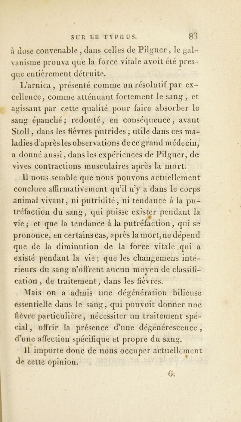 a José convenable , dans celles de Pilguer, le gal- vanisme prouva que la force vitale avoit été pres- que entièrement détruite. L'arnica , présenté comme un résolutif par ex- cellence > comme atténuant fortement le sang , et agissant par cette qualité pour faire absorber le sang épanché j redouté, en conséquence, avant Stoll , dans les fièvres putrides ; utile dans ces ma- ladies d après les observations de ce grand médecin, a donné aussi, dans les expériences de Pilguer, de vives contractions musculaires après la mort. Il nous semble que nous pouvons actuellement conclure affirmativement qu’il n’y a dans le corps animal vivant, ni putridité, ni tendance à la pu- tréfaction du sang, qui puisse exister pendant la vie ; et que la tendance à la putréfaction, qui se prononce, en certains cas, après la mort, ne dépend que de la diminution de la force vitale qui a existé pendant la vie ; que les cliangemens inté- rieurs du sang n’offrent aucun moyen de classifi- cation , de traitement, dans les fièvres. Mais on a admis une dégénération bilieuse essentielle dans le sang, qui pouvoit donner une fièvre particulière, nécessiter un traitement spé- cial , offrir la présence d’une dégénérescence, d’une affection spécifique et propre du sang. Il importe donc de nous occuper actuellement de cette opinion. 6\