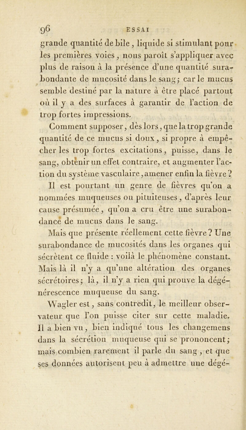 grande quantité de bile , liquide si stimulant pour les premières voies, nous paroît s’appliquer avec plus de raison à la présence d’une quantité sura- bondante de mucosité dans le sang; carie mucus semble destiné par la nature à être placé partout où il y a des surfaces à garantir de l’action de trop fortes impressions. Gomment supposer, dès lors , que la trop grande quantité de ce mucus si doux, si propre à empê- cher les trop fortes excitations, puisse, dans le sang, obtenir un effet contraire, et augmenter l’ac- tion du système vasculaire,amener enfin la fièvre ? Il est pourtant un genre de fièvres qu’on a nommées muqueuses ou pituiteuses, d’après leur cause présumée, qu’on a cru être une surabon- dance de mucus dans le sang. Mais que présente réellement cette fièvre? Une surabondance de mucosités dans les organes qui sécrètent ce fluide : voilà le phénomène constant. Mais là il n’y a qu’une altération des organes sécrétoires; là, il n’y a rien qui prouve la dégé- nérescence muqueuse du sang. Wagler est, sans contredit, le meilleur obser- vateur que l’on puisse citer sur cette maladie. Il a bien vu, bien indiqué tous les changemens dans la sécrétion muqueuse qui se prononcent; mais combien rarement il parle du sang, et que ses données autorisent peu à admettre une dégé-