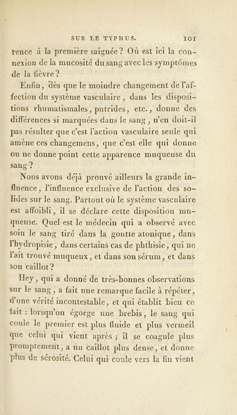 rence à la première saignée? On est ici la con- nexion de la mucosité du sang avec les symptômes de la fièvre ? Enfin, (lès que le moindre changement de l’af- fection du système vasculaire , dans les disposi- tions rhumatismales, putrides, etc., donne des différences si marquées dans ie sang, n'en doit-il pas résulter que c’est faction vasculaire seule qui amène ces changemens, que c’est elle qui donne ou ne donne point cette apparence muqueuse du sang ? Nous avons déjà prouvé ailleurs la grande in- flu ence, l’influence exclusive de l’action des so- lides sur le sang. Partout où le système vasculaire est affoibli, il se déclare cette disposition mu- queuse. Quel est le médecin qui a observé avec soin le sang tiré dans la goutte atonique, dans lhydropisie, dans certains cas de phthisie, qui ne ait trouve muqueux, et dans son sérum, et dans son caillot ? Iley, qui a donné de très-bonnes observations sur le sang, a fait une remarque facile à répéter, d’une vérité incontestable, et qui établit bien ce fait : lorsqu’on égorge une brebis, le sang qui coule le premier est plus fluide et plus vermeil que celui qui vient après ; il se coagule plus promptement, a un caillot plus dense, et donne plus de sérosité. Celui qui coule vers la fin vient