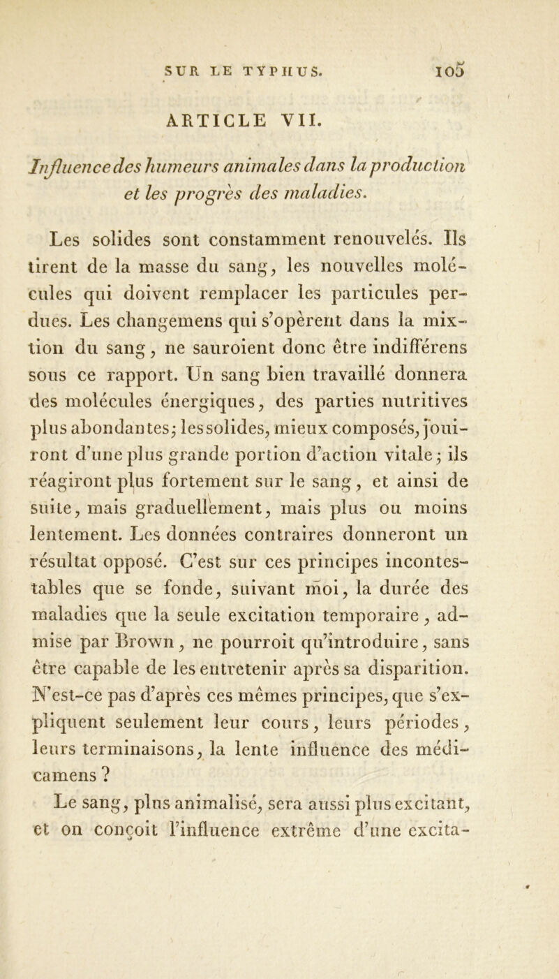 ARTICLE VIL ✓ Influence des humeurs animales dans la production et les progrès des maladies. Les solides sont constamment renouvelés. Ils tirent de la masse du sang, les nouvelles molé- cules qui doivent remplacer les particules per- dues. Les changemens qui s’opèrent dans la mix- tion du sang, ne sauroient donc être indiflerens sous ce rapport. Lïn sang bien travaillé donnera des molécules énergiques, des parties nutritives plus abondantes; les solides, mieux composés, joui- ront d’une plus grande portion d’action vitale; ils réagiront plus fortement sur le sang, et ainsi de suite, mais graduellement, mais plus ou moins lentement. Les données contraires donneront un résultat opposé. C’est sur ces principes incontes- tables que se fonde, suivant moi, la durée des maladies que la seule excitation temporaire, ad- mise par Brown , ne pourroit qu’introduire, sans être capable de les entretenir après sa disparition. IN’est-ce pas d’après ces mêmes principes, que s’ex- pliquent seulement leur cours, leurs périodes, leurs terminaisons, la lente influence des médi- camens ? Le sang, plus animalisé, sera aussi plus excitant, et on conçoit l’influence extrême d’une excita- <•?