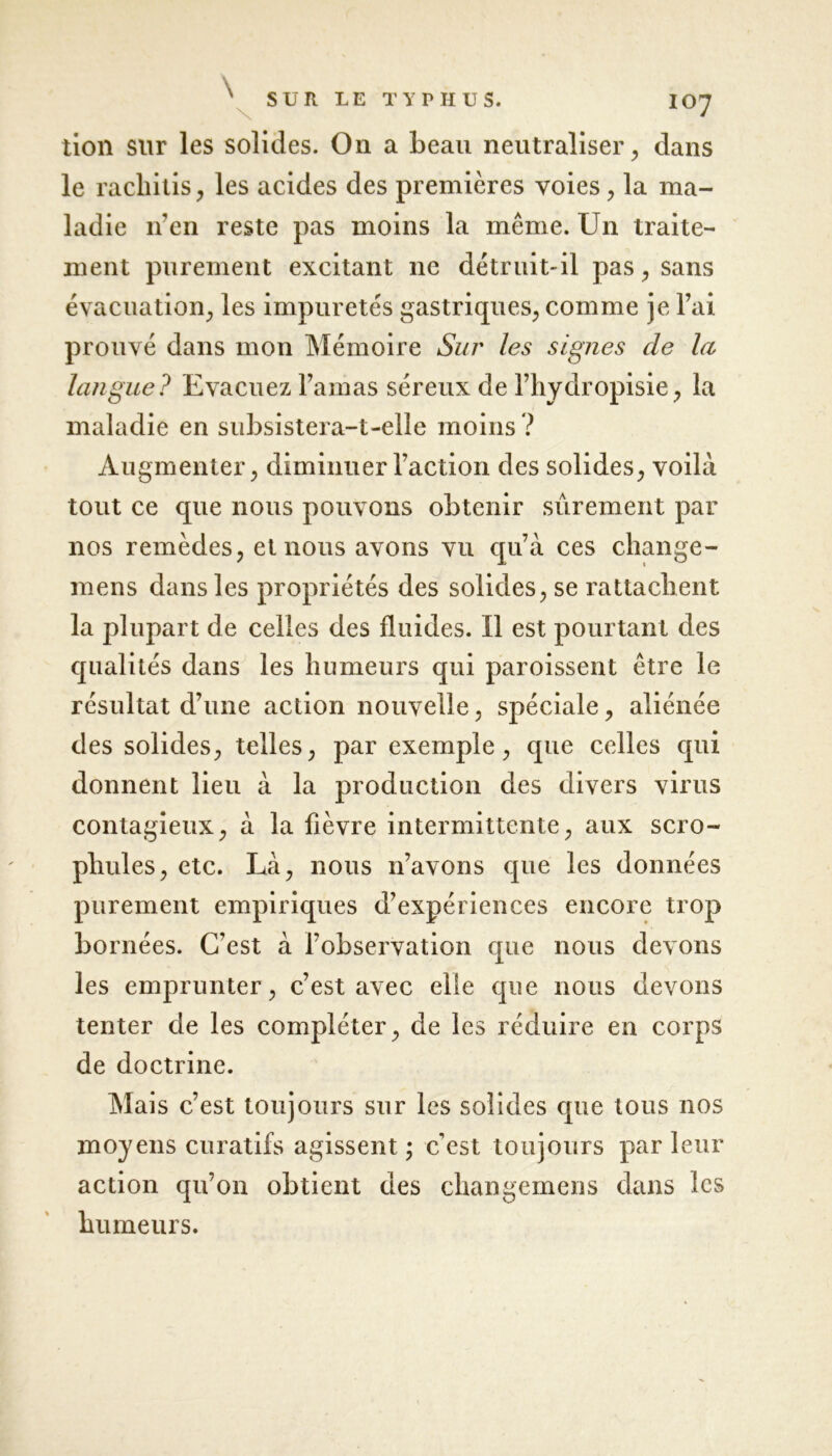 tion sur les solides. On a beau neutraliser, dans le racliitis, les acides des premières voies , la ma- ladie n en reste pas moins la même. Un traite- ment purement excitant ne détruit-il pas, sans évacuation, les impuretés gastriques, comme je l’ai prouvé dans mon Mémoire Sur les signes de la langue? Evacuez l’amas séreux de l’hydropisie, la maladie en subsistera-t-elle moins ? Augmenter, diminuer l’action des solides, voilà tout ce que nous pouvons obtenir sûrement par nos remèdes, et nous avons vu qu’à ces change- mens dans les propriétés des solides, se rattachent la plupart de celles des fluides. Il est pourtant des qualités dans les humeurs qui paroissent être le résultat d’une action nouvelle, spéciale, aliénée des solides, telles, par exemple, que celles qui donnent lieu à la production des divers virus contagieux, à la fièvre intermittente, aux scro- phules, etc. Là, nous n’avons que les données purement empiriques d’expériences encore trop bornées. C’est à l’observation que nous devons les emprunter, c’est avec elle que nous devons tenter de les compléter, de les réduire en corps de doctrine. Mais c’est toujours sur les solides que tous nos moyens curatifs agissent ; c’est toujours parleur action qu’on obtient des changemens dans les humeurs.