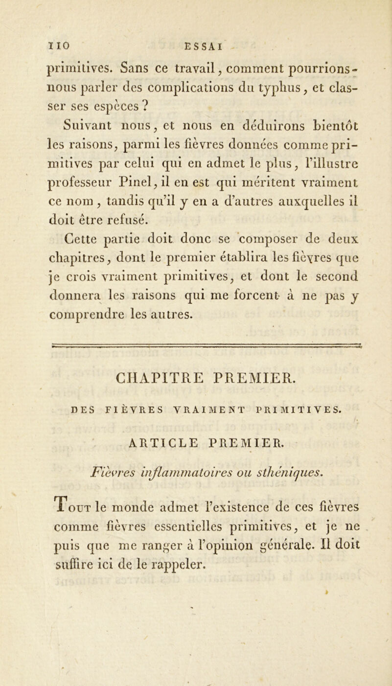 primitives. Sans ce travail, comment pourrions - nous parler des complications du typhus, et clas- ser ses espèces ? Suivant nous, et nous en déduirons bientôt les raisons, parmi les fièvres données comme pri- mitives par celui cjui en admet le plus, l’illustre professeur Pinel, il en est qui méritent vraiment ce nom , tandis qu’il y en a d’autres auxquelles il doit être refusé. Cette partie doit donc se composer de deux chapitres, dont le premier établira les fièvres que je crois vraiment primitives, et dont le second donnera les raisons qui me forcent- à ne pas y comprendre les autres. CHAPITRE PREMIER. ✓ DES FIÈVRES VRAIMENT PRIMITIVES. ARTICLE PREMIER. Fièvres inflammatoires ou sthéniques. Tout le monde admet l’existence de ces fièvres comme fièvres essentielles primitives, et je ne puis que me ranger à l’opinion générale. Il doit suffire ici de le rappeler. è