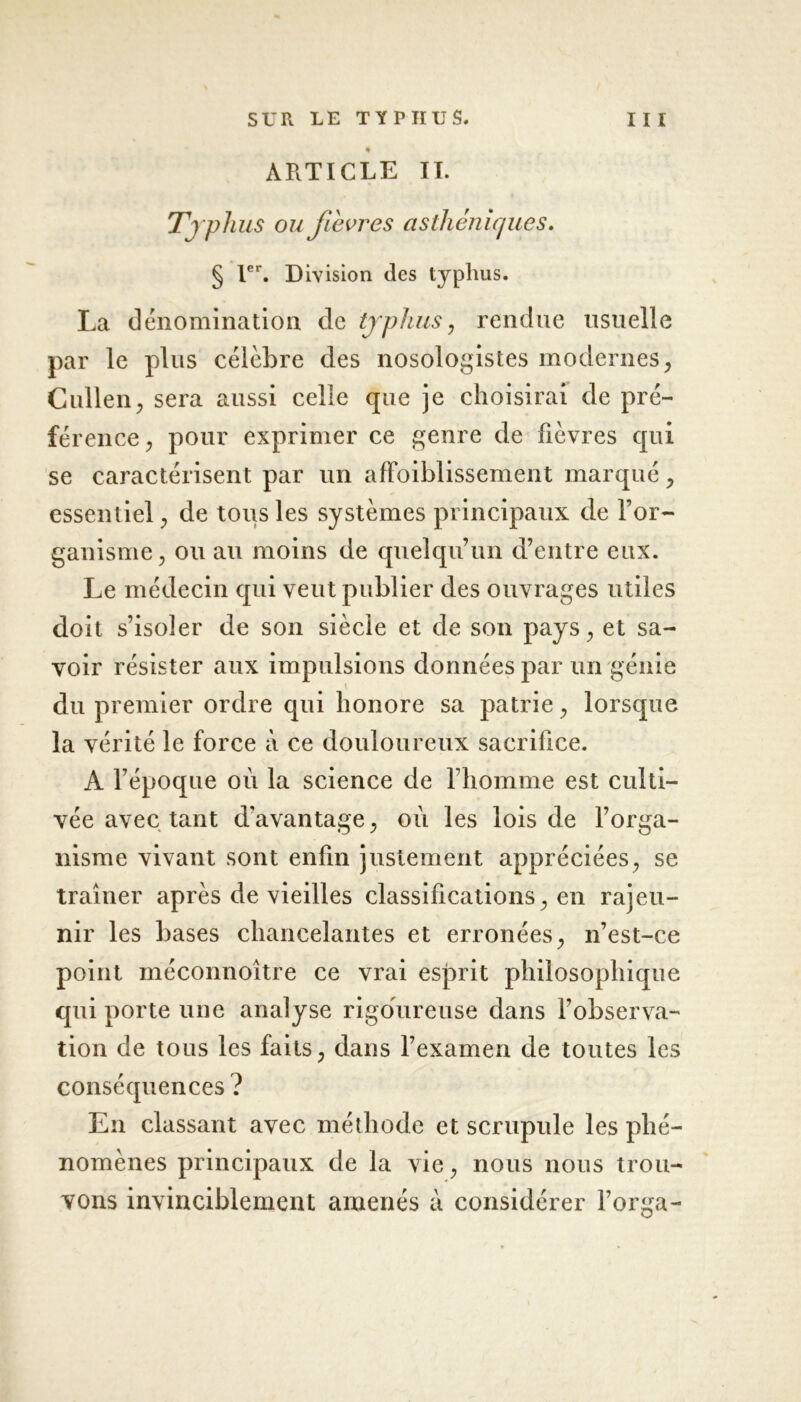 % ARTICLE IL Typhus ou fievres asthéniques. § 1er. Division des typhus. La dénomination de typhus, rendue usuelle par le plus célèbre des nosologistes modernesy Cullen, sera aussi celle que je choisirai de pré- férence, pour exprimer ce genre de fièvres qui se caractérisent par un afïoiblissement marqué, essentiel, de tous les systèmes principaux de l’or- ganisme, ou au moins de quelqu’un d’entre eux. Le médecin qui veut publier des ouvrages utiles doit s’isoler de son siècle et de son pays, et sa- voir résister aux impulsions données par un génie du premier ordre qui honore sa patrie, lorsque la vérité le force à ce douloureux sacrifice. A l’époque où la science de l’homme est culti- vée avec tant d’avantage, où les lois de l’orga- nisme vivant sont enfin justement appréciées, se traîner après de vieilles classifications, en rajeu- nir les bases chancelantes et erronées, n’est-ce point méconnoître ce vrai esprit philosophique qui porte une analyse rigoureuse dans l’observa- tion de tous les faits, dans l’examen de toutes les conséquences ? En classant avec méthode et scrupule les phé- nomènes principaux de la vie, nous nous trou- vons invinciblement amenés à considérer l’orga-