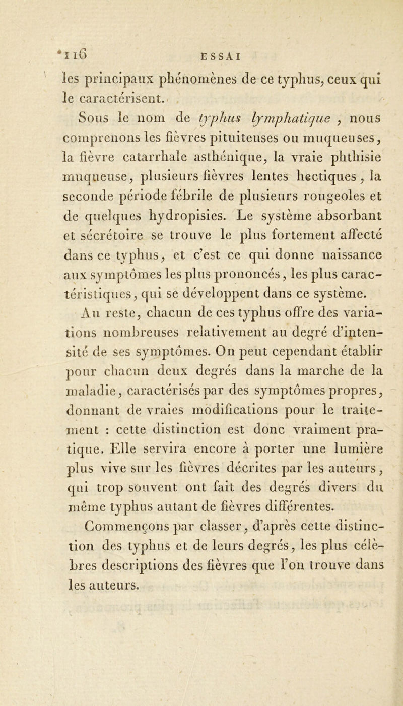 les principaux phénomènes de ce typhus, ceux qui le caractérisent. Sous le nom de typhus lymphatique , nous comprenons les fièvres pituiteuses ou muqueuses, la fièvre catarrhale asthénique, la vraie phthisie muqueuse, plusieurs fièvres lentes hectiques , la seconde période fébrile de plusieurs rougeoles et de quelques hydropisies. Le système absorbant et sécrétoire se trouve le plus fortement affecté dans ce typhus, et c’est ce qui donne naissance aux symptômes les plus prononcés, les plus carac- téristiques, qui se développent dans ce système. Au reste, chacun de ces typhus offre des varia- tions nombreuses relativement au degré d’inten- sité de ses symptômes. On peut cependant établir pour chacun deux degrés dans la marche de la maladie, caractérisés par des symptômes propres, donnant de vraies modifications pour le traite- ment : cette distinction est donc vraiment pra- tique. Elle servira encore à porter une lumière plus vive sur les fièvres décrites par les auteurs, qui trop souvent ont fait des degrés divers du même typhus autant de fièvres différentes. Commençons par classer, d’après cette distinc- tion des typhus et de leurs degrés, les plus célè- bres descriptions des fièvres que l’on trouve dans les auteurs.