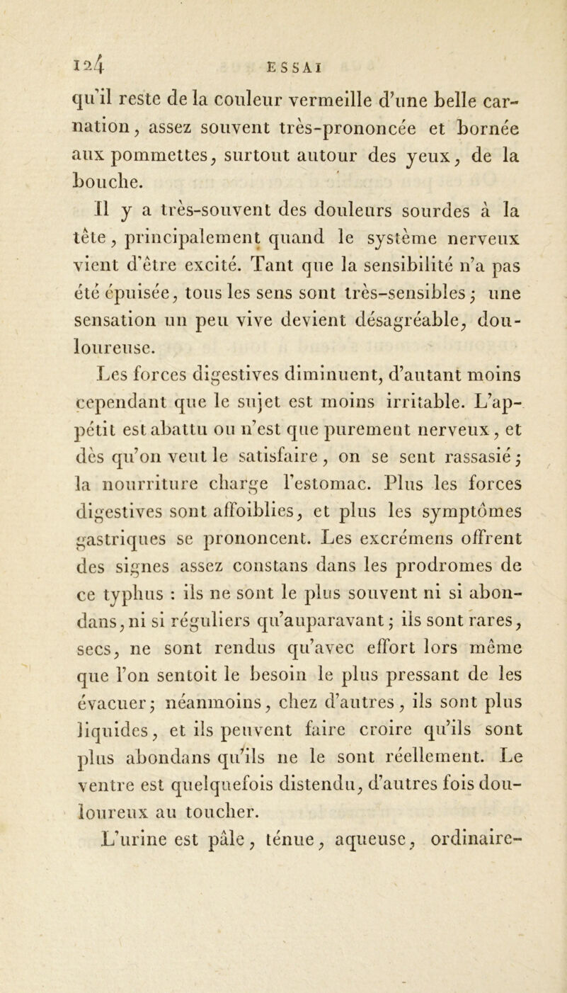 qu’il reste de la couleur vermeille d’une belle car- nation , assez souvent très-prononcée et bornée aux pommettes, surtout autour des yeux, de la bouche. Il y a très-souvent des douleurs sourdes à la tête j principalement quand le système nerveux vient d’être excité. Tant que la sensibilité n’a pas été épuisée, tous les sens sont très-sensibles ; une sensation un peu vive devient désagréable, dou- loureuse. Les forces digestives diminuent, d’autant moins cependant que le sujet est moins irritable. L’ap- pétit est abattu ou n’est que purement nerveux, et dès qu’on veut le satisfaire , on se sent rassasié ; la nourriture charge l’estomac. Plus les forces digestives sont affoiblies, et plus les symptômes gastriques se prononcent. Les excrémens offrent des signes assez constans dans les prodromes de ce typhus : ils ne sont le plus souvent ni si abon- dans,ni si réguliers qu’auparavant ; iis sont rares, secs, ne sont rendus qu’avec effort lors même que l’on sentoit le besoin le plus pressant de les évacuerj néanmoins, chez d’autres, ils sont plus liquides, et ils peuvent faire croire qu’ils sont plus abondans qu’ils ne le sont réellement. Le ventre est quelquefois distendu, d’autres fois dou- loureux au toucher. L’urine est pâle, ténue, aqueuse, ordinaire-