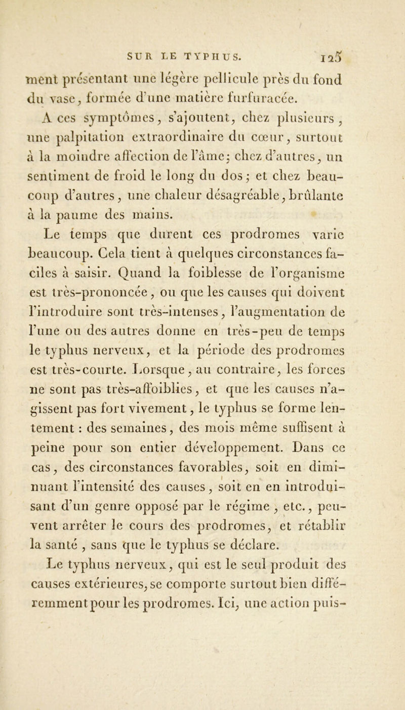 ment présentant une légère pellicule près du fond du vase, formée d'une matière furfuracée. Aces symptômes, s’ajoutent, chez plusieurs, une palpitation extraordinaire du cœur, surtout à la moindre affection de l’âme: chez d’autres, un sentiment de froid le long du dos ; et chez beau- coup d’autres, une chaleur désagréable,brûlante à la paume des mains. Le temps que durent ces prodromes varie beaucoup. Gela tient à quelques circonstances fa- ciles à saisir. Quand la foiblesse de l’organisme est très-prononcée, ou que les causes qui doivent l’introduire sont très-intenses, l’augmentation de l’une ou des autres donne en très-peu de temps le typhus nerveux, et la période des prodromes est très-courte. Lorsque, au contraire, les forces ne sont pas très-affoiblies, et que les causes 11’a- gissent pas fort vivement, le typhus se forme len- tement : des semaines, des mois même suffisent à peine pour son entier développement. Dans ce cas, des circonstances favorables, soit en dimi- nuant l’intensité des causes, soit en en introdui- sant d’un genre opposé par le régime , etc., peu- K vent arrêter le cours des prodromes, et rétablir la santé , sans que le typhus se déclare. Le typhus nerveux, qui est le seul produit des causes extérieures, se comporte surtout bien diffé- remment pour les prodromes. Ici, une action puis-