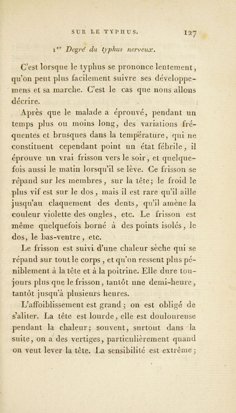 1er Degré du typhus nerveux. C’est lorsque le typhus se prononce lentement , qu’011 peut plus facilement suivre ses développe- mens et sa marche. C’est le cas que nous allons décrire. Après que le malade a éprouvé, pendant un temps plus ou moins long, des variations fré- quentes et brusques dans la température, qui ne constituent cependant point un état fébrile, il éprouve un vrai frisson vers le soir, et quelque- fois aussi le matin lorsqu’il se lève. Ce frisson se répand sur les membres, sur la tête; le froid le plus vif est sur le dos, mais il est rare qu’il aille jusqu’au claquement des dents, qu’il amène la couleur violette des ongles, etc. Le frisson est même quelquefois borné a des points isolés, le dos, le bas-ventre, etc. Le frisson est suivi d’une chaleur sèche qui se répand sur tout le corps , et qu’on ressent plus pé- niblement à la tête et à la poitrine. Elle dure tou- jours plus que le frisson, tantôt une demi-heure, tantôt jusqu’à plusieurs heures. L’affoiblissement est grand ; on est obligé de s’aliter. La tête est lourde, elle est douloureuse pendant la chaleur; souvent, surtout dans la suite, on a des vertiges, particulièrement quand on veut lever la tête. La sensibilité est extrême ;