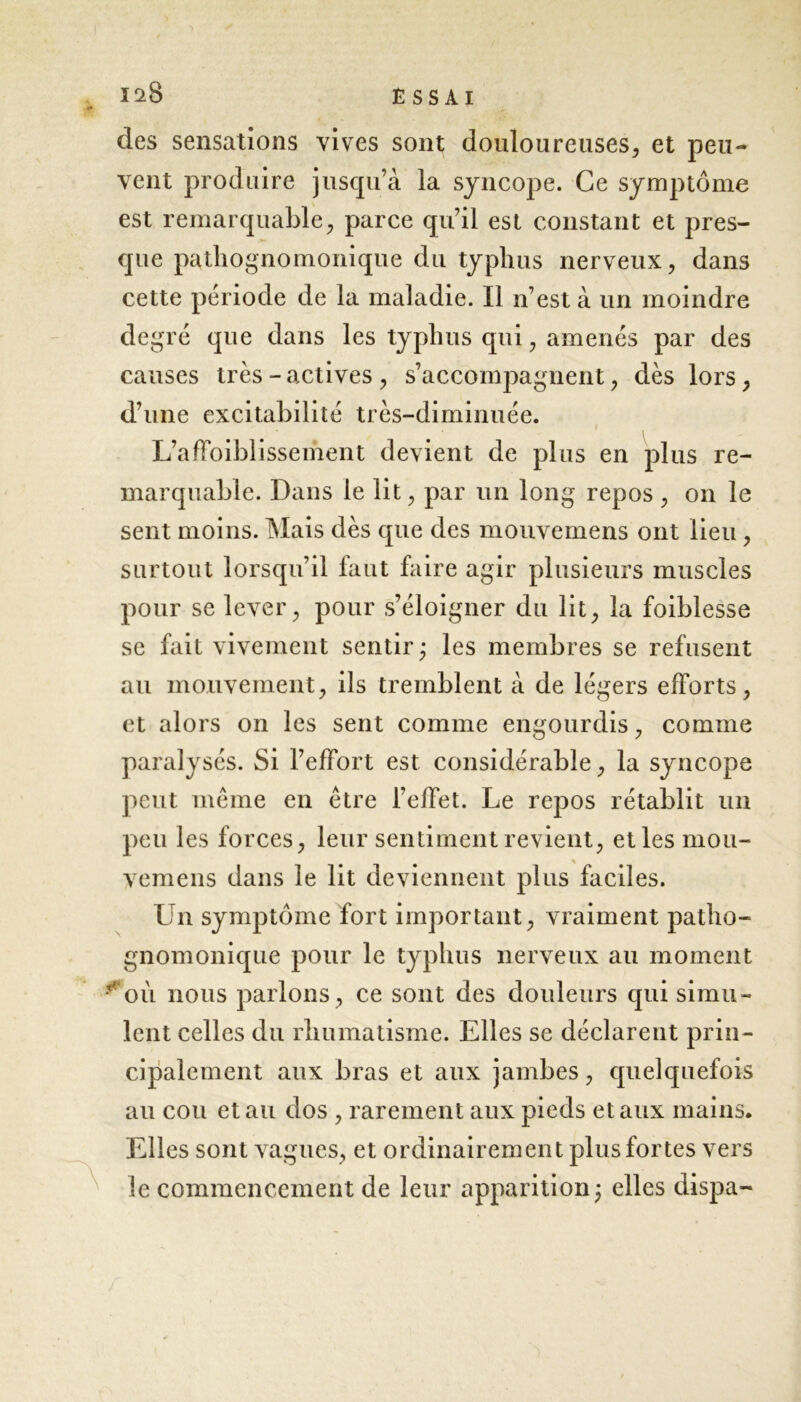 des sensations vives sont douloureuses, et peu- vent produire jusqu’à la syncope. Ce symptôme est remarquable, parce qu’il est constant et pres- que pathognomonique du typhus nerveux, dans cette période de la maladie. Il n’est à un moindre degré que dans les typhus qui, amenés par des causes très-actives, s’accompagnent, dès lors, d’une excitabilité très-diminuée. i L’affoiblissement devient de plus en plus re- marquable. Dans le lit, par un long repos , on le sent moins. Mais dès que des mouvemens ont lieu , surtout lorsqu’il faut faire agir plusieurs muscles pour se lever, pour s’éloigner du lit, la foiblesse se fait vivement sentir; les membres se refusent au mouvement, ils tremblent à de légers efforts, et alors on les sent comme engourdis, comme paralysés. Si l’effort est considérable, la syncope peut meme en être l’effet. Le repos rétablit un peu les forces, leur sentiment revient, et les mou- vemens dans le lit deviennent plus faciles. Un symptôme fort important, vraiment patho- gnomonique pour le typhus nerveux au moment -*oi\ nous parlons, ce sont des douleurs qui simu- lent celles du rhumatisme. Elles se déclarent prin- cipalement aux bras et aux jambes, quelquefois au cou et au dos , rarement aux pieds et aux mains. Elles sont vagues, et ordinairement plus fortes vers le commencement de leur apparition; elles dispa-