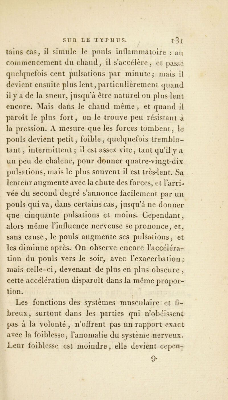tains cas, il simule le pouls inflammatoire : au commencement du chaud, il s’accélère, et passe quelquefois cent pulsations par minute ; mais il devient ensuite plus lent, particulièrement quand il y a de la sueur, jusqu’à être naturel ou plus lent encore. Mais dans le chaud même, et quand il paroît le plus fort, on le trouve peu résistant à la pression. À mesure que les forces tombent, le pouls devient petit, foible, quelquefois tremblo- tant, intermittent ; il est assez vite, tant qu’il y a un peu de chaleur, pour donner quatre-vingt-dix pulsations, mais le plus souvent il est très-lent. Sa lenteur augmente avec la chute des forces, et l’arri- vée du second degré s’annonce facilement par un pouls qui va, dans certains cas, jusqu’à 11e donner que cinquante pulsations et moins. Cependant, alors même rinfluence nerveuse se prononce, et, sans cause, le pouls augmente ses pulsations, et les diminue après. On observe encore l’accéléra- tion du pouls vers le soir, avec l’exacerbation; mais celle-ci, devenant de plus en plus obscure, cette accélération disparoît dans la même propor- tion. Les fonctions des systèmes musculaire et fi- breux, surtout dans les parties qui n’obéissent pas à la volonté, n’ofFrent pas un rapport exact avec la foiblesse, l'anomalie du système nerveux. Leur foiblesse est moindre, elle devient cepen- 9-