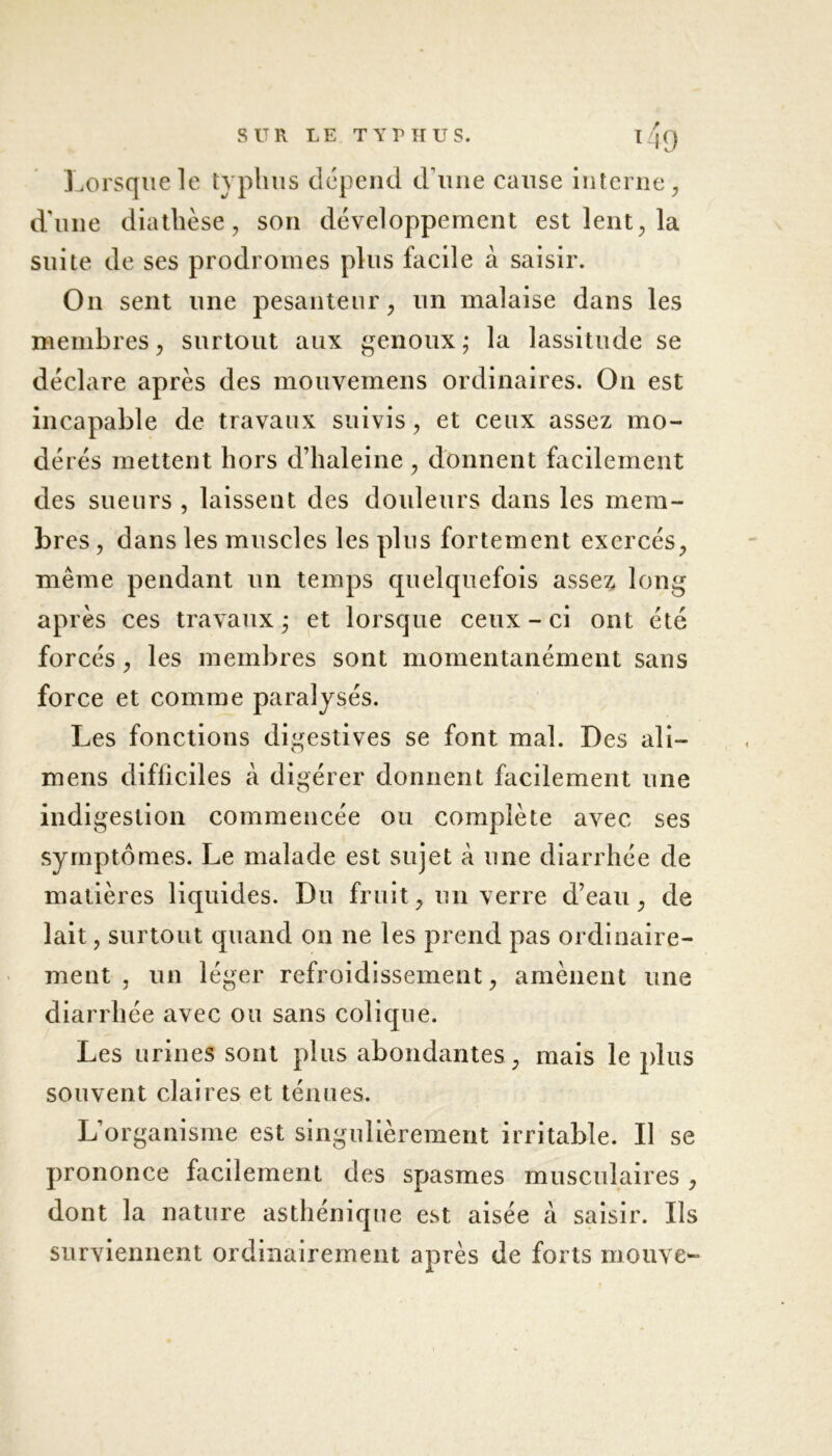 Lorsque le typhus dépend dune cause interne, d'une diathèse, son développement est lent, la suite de ses prodromes plus facile à saisir. On sent une pesanteur, un malaise dans les membres, surtout aux genoux; la lassitude se déclare après des mouvemens ordinaires. On est incapable de travaux suivis, et ceux assez mo- dérés mettent hors d’haleine , donnent facilement des sueurs , laissent des douleurs dans les mem- bres , dans les muscles les plus fortement exercés, même pendant un temps quelquefois assez long après ces travaux ; et lorsque ceux - ci ont été forcés, les membres sont momentanément sans force et comme paralysés. Les fonctions digestives se font mal. Des ali— mens difficiles à digérer donnent facilement une indigestion commencée ou complète avec ses symptômes. Le malade est sujet à une diarrhée de matières liquides. Du fruit, un verre d’eau, de lait, surtout quand on ne les prend pas ordinaire- ment , un léger refroidissement, amènent une diarrhée avec ou sans colique. Les urines sont plus abondantes , mais le plus souvent claires et ténues. L’organisme est singulièrement irritable. Il se prononce faedement des spasmes musculaires , dont la nature asthénique est aisée à saisir. Ils surviennent ordinairement après de forts mouve-