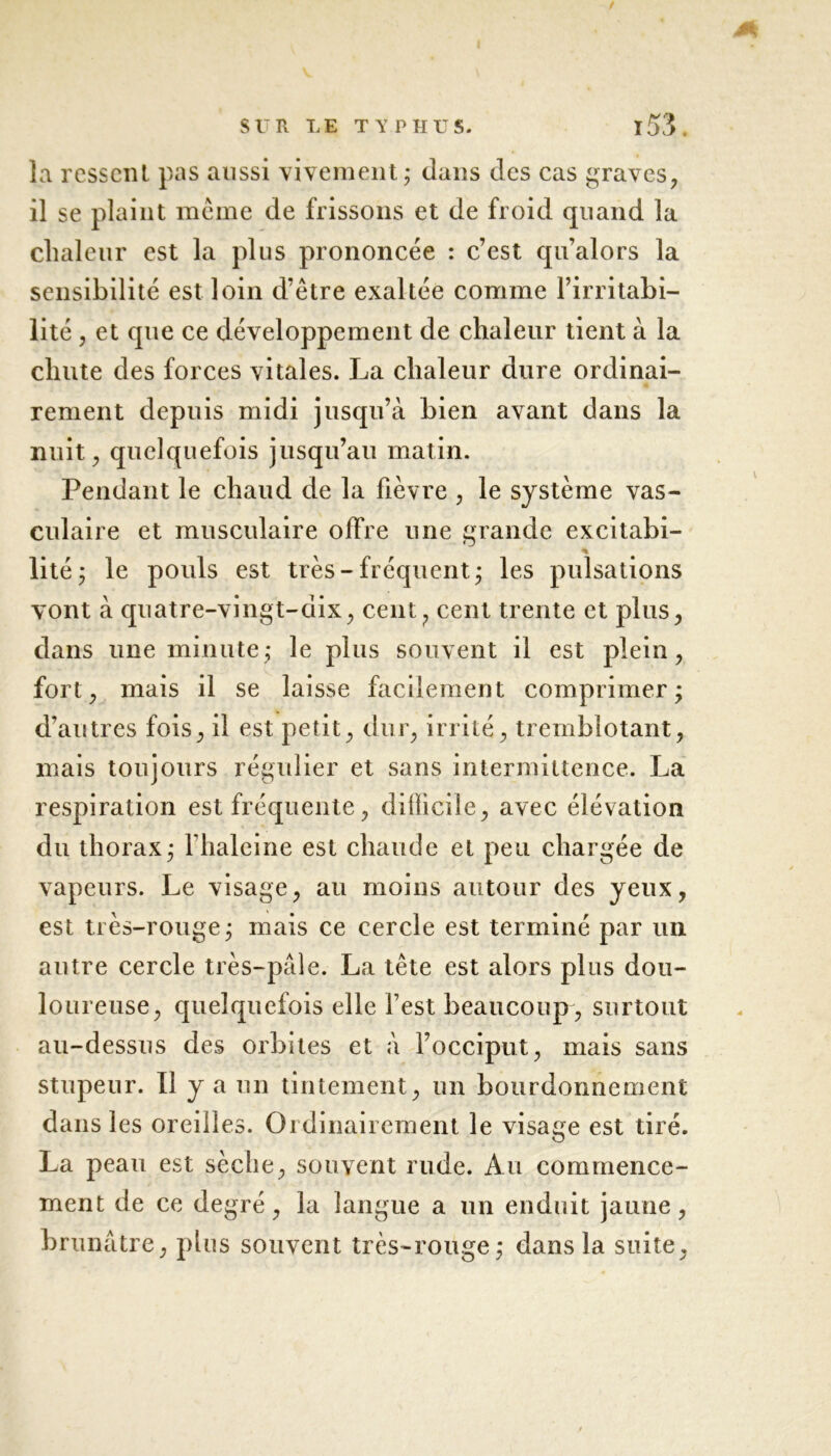 la ressent pas aussi vivement; dans des cas graves, il se plaint même de frissons et de froid quand la chaleur est la plus prononcée : c’est qu’alors la sensibilité est loin d’être exaltée comme l’irritabi- lité , et que ce développement de chaleur tient à la chute des forces vitales. La chaleur dure ordinai- rement depuis midi jusqu’à bien avant dans la nuit, quelquefois jusqu’au matin. Pendant le chaud de la fièvre , le système vas- culaire et musculaire offre une grande excitabi- % lité; le pouls est très-fréquent; les pulsations vont à quatre-vingt-dix, cent, cent trente et plus, dans une minute; le plus souvent il est plein, fort, mais il se laisse facilement comprimer; d’autres fois, il est petit, dur, irrité, tremblotant, mais toujours régulier et sans intermittence. La respiration est fréquente, difficile, avec élévation du thorax; Fhaleine est chaude et peu chargée de vapeurs. Le visage, au moins autour des yeux, est très-rouge; mais ce cercle est terminé par un autre cercle très-paie. La tête est alors plus dou- loureuse, quelquefois elle l’est beaucoup , surtout au-dessus des orbites et à l’occiput, mais sans stupeur. Il y a un tintement, un bourdonnement dans les oreilles. Ordinairement le visage est tiré. La peau est sèche, souvent rude. Au commence- ment de ce degré, la langue a un enduit jaune, brunâtre, plus souvent très-rouge; dans la suite,