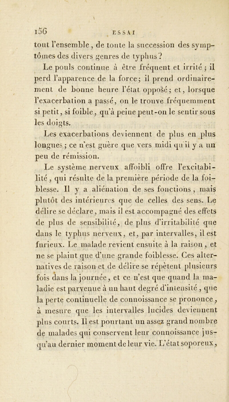 tout l’ensemble, de toute la succession des symp- tômes des divers genres de typhus? Le pouls continue à êt»*e fréquent et irrité ; il perd l’apparence de la force; il prend ordinaire- ment de bonne heure l’état opposé; et, lorsque l’exacerbation a passé, on le trouve fréquemment si petit, si foible, qu’à peine peut-on le sentir sous les doigts. Les exacerbations deviennent de plus en plus longues ; ce n’est guère que vers midi qu il y a un peu de rémission. Le système nerveux affoibli offre l’excitabi- lité , qui résulte de la première période de la foi- blesse. Il y a aliénation de ses fonctions , mais plutôt des intérieures que de celles des sens. Le délire se déclare, mais il est accompagné des effets de plus de sensibilité, de plus d’irritabilité que dans le typhus nerveux, et, par intervalles, il est furieux. Le malade revient ensuite à la raison, et ne se plaint que d’une grande foiblesse. Ces alter- natives de raison et de délire se répètent plusieurs fois dans la journée, et ce n’est que quand la ma- ladie est parvenue à un haut degré d'intensité , que la perte continuelle de connoissance se prononce , à mesure que les intervalles lucides deviennent * i* pins courts. Il est pourtant un assez grand nombre de malades qui conservent leur connoissance jus- qu’au dernier moment de leur vie. L’état soporeux.