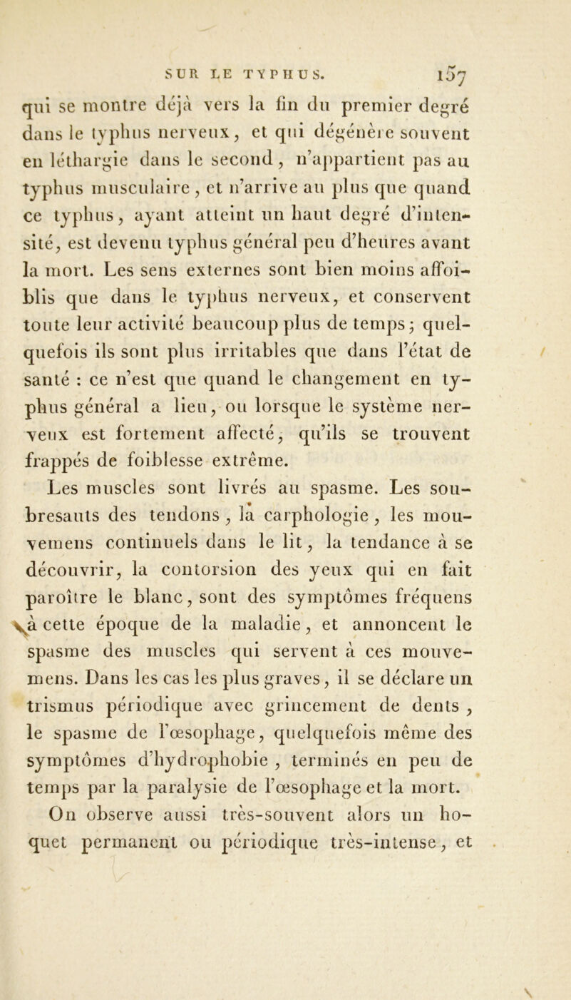 IO7 qui se montre déjà vers la fin du premier degré dans le typhus nerveux, et qui dégénère souvent en léthargie dans le second , n’appartient pas au typhus musculaire , et n’arrive au plus que quand ce typhus, ayant atteint un haut degré d’inten- sité, est devenu typhus général peu d’heures avant la mort. Les sens externes sont bien moins affai- blis que dans le typhus nerveux, et conservent toute leur activité beaucoup plus de temps; quel- quefois ils sont plus irritables que dans l’état de santé : ce n’est que quand le changement en ty- phus général a lieu, ou lorsque le système ner- veux est fortement affecté, qu’ils se trouvent frappés de faiblesse extrême. Les muscles sont livrés au spasme. Les sou- bresauts des tendons , la carphologie , les mou- vemens continuels dans le lit, la tendance à se découvrir, la contorsion des yeux qui en fait paroître le blanc, sont des symptômes fréquens cette époque de la maladie, et annoncent le spasme des muscles qui servent à ces mouve- mens. Dans les cas les plus graves, il se déclare un trismus périodique avec grincement de dents , le spasme de l’œsophage, quelquefois même des symptômes d’hydrophobie , terminés en peu de temps par la paralysie de l’œsophage et la mort. On observe aussi très-souvent alors un ho- quet permanent ou périodique très-intense, et