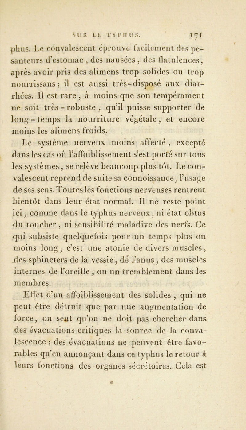 plnis. Le convalescent éprouve facilement des pe- santeurs d’estomac , des nausées, des flatulences, après avoir pris des alimens trop solides ou trop nourrissans ; il est aussi très-disposé aux diar- rhées. Il est rare, à moins que son tempérament ne soit très - robuste , qu’il puisse supporter de long-temps la nourriture végétale, et encore moins les alimens froids. Le système nerveux moins affecté, excepté dans les cas où Faffoiblissement s’est porté sur tous les systèmes, se relève beaucoup plus tôt. Le con- valescent reprend de suite sa connoissance, l’usage de ses sens. Toutes les fonctions nerveuses rentrent bientôt dans leur état normal. Il ne reste point ici, comme dans le typhus nerveux, ni état obtus du toucher, ni sensibilité maladive des nerfs. Ce qui subsiste quelquefois pour un temps plus ou moins long, c’est une atonie de divers muscles, des sphincters de la vessie, de l’anus, des muscles internes de l’oreille, ou un tremblement dans les membres. Effet d’un affaiblissement des solides , qui ne peut être détruit que par une augmentation de force, on sent qu’on 11e doit pas chercher dans, des évacuations critiques la source de la conva- lescence : des évacuations ne peuvent être favo- rables qu’en annonçant dans ce typhus le retour à leurs fonctions des organes sécrétoires. Cela est \ 9