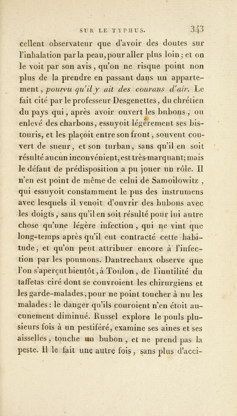 cellent observateur que d’avoir des doutes sur l’inhalation parla peau, pour aller plus loin; et on le voit par son avis, qu’on ne risque point non plus de la prendre en passant dans un apparte- ment , pourvu c/uil y ait des courans d'air. Le fait cité par le professeur Desgenettes, du chrétien du pays qui, après avoir ouvert les bubons , ou enlevé des charbons, essuyoit légèrement ses bis- touris, et les plaçoit entre son front, souvent cou- vert de sueur, et son turban, sans qu’il en soit résulté aucun inconvénient, est très-marquant; mais le défaut de prédisposition a pu jouer un rôle. Il n’en est point de meme de celui de Samoilowitz , qui essuyoit constamment le pus des instrumens avec lesquels il venoit d’ouvrir des bubons avec les doigts, sans qu’il en soit résulté pour lui autre chose qu’une légère infection , qui ne vint que long-temps après qu’il eut contracté cette habi- tude, et qu’on peut attribuer encore à l’infec- tion par les poumons. Dantrechaux observe que l’on s'aperçut bientôt, à Toulon, de l'inutilité du taffetas ciré dont se couvroient les chirurgiens et les garde-malades, pour ne point toucher à nu les malades : le danger qu’ils couroient n’en étoit au- cunement diminué. Russel explore le pouls plu- sieurs fois à un pestiféré, examine ses aines et ses aisselles, touche un bubon , et ne prend pas la peste. Il le lait une autre fois, sans plus d’acci-