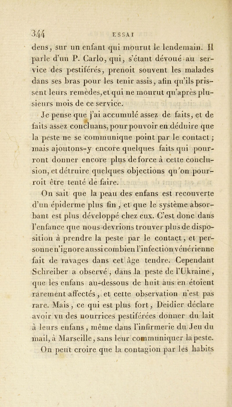 tiens, sur un enfant qui mourut le lendemain. 11 parle d’un P. Carlo, qui, s’étant dévoué au ser- vice des pestiférés, prenoit souvent les malades dans ses bras pour les tenir assis, afin qu’ils pris- sent leurs remedes,et qui ne mourut qu’après plu- sieurs mois de ce service. Je pense que j’ai accumulé assez de faits, et de faits assez concluans, pour pouvoir en déduire que la peste ne se communique point par le contact ; mais ajoutons-y encore quelques faits qui pour- ront donner encore plus de force à cette conclu- sion, et détruire quelques objections qiCon pour- roit être tenté de faire. On sait que la peau des enfans est recouverte d’un épiderme plus fin, et que le système absor- bant est plus développé chez eux. C’est donc dans l’enfance que nous devrions trouver plus de dispo- sition à prendre la peste par le contact, et per- sonne n’ignore aussi combien l’infection vénérienne fait de ravages dans cet âge tendre. Cependant Sclireiber a observé , dans la peste de l’Ukraine , que les enfans au-dessous de huit ans en étoient rarement affectés, et cette observation n'est pas rare. M ais, ce qui est plus fort, Deidier déclare avoir vu des nourrices pestiférées donner du lait à leurs enfans, même dans l'infirmerie du Jeu du mail, à Marseille, sans leur communiquer la peste. On peut croire que la contagion par les habits