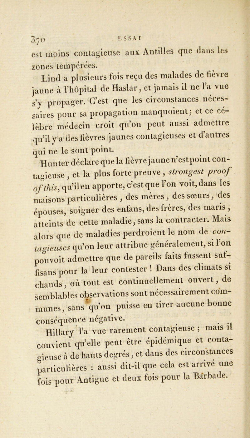 3;o est moins contagieuse aux Antilles que dans les zones tempérées. Lind a plusieurs fois reçu des malades de fièvre jaune à l’hôpital de Haslar, et jamais il ne l’a vue s’y propager. C’est que les circonstances néces- saires pour sa propagation manquoient; et ce cé- lèbre médecin croit qu’on peut aussi admettre qu’il y a des lièvres jaunes contagieuses et d’autres qui ne le sont point. Hunter déclare que la fièvre jaune n’estpoint con- tagieuse , et la plus forte preuve, strongest proof ofthis, qu’il en apporte, c’est que l’on voit, dans les maisons particulières , des mères, des sœurs, des épouses, soigner des enfans, des freres, des maris , atteints de cette maladie, sans la contracter. Mais alors que de maladies perdraient le nom de con- tagieuses qu’on leur attribue généralement, si l’on pouvoit admettre que de pareils faits fussent suf- fisans pour la leur contester ! Dans des climats si chauds, où tout est continuellement ouvert, de semblables observations sont nécessairement com- munes, sans qu’on puisse en tirer aucune bonne conséquence négative. Hillary l’a vue rarement contagieuse ; mais il convient quelle peut être épidémique et conta- gieuse à de hauts degrés, et dans des circonstances particulières : aussi dit-il que cela est arrivé une fois pour Antigue et deux fois pour la Bârbade.