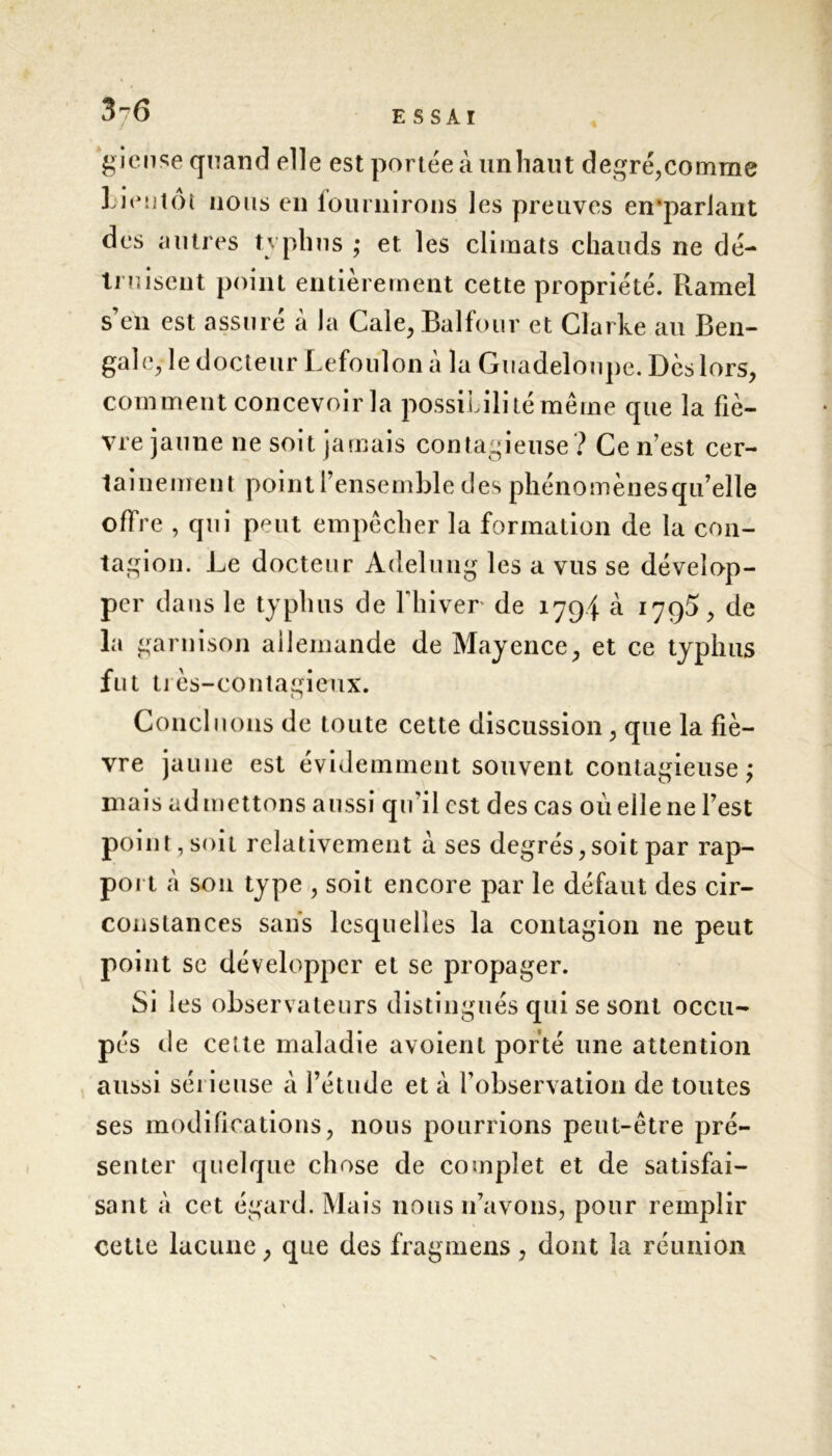 3-6 ’gicnse quand elle est portée à un haut degré,comme lien tôt nous en fournirons les preuves en*pariant des autres typhus ; et les climats chauds ne dé- truisent point entièrement cette propriété. Ramei s’en est assuré à la Cale, Balfour et Clarke au Ben- gale, le docteur Lefoulon à la Guadeloupe. Dès lors, comment concevoir la possibilité même que la fiè- vre jaune ne soit jamais contagieuse? Ce n’est cer- tainement point l’ensemble des phénomènesqu’elle offre , qui peut empêcher la formation de la con- tagion. Le docteur Adelung les a vus se dévelop- per dans le typhus de fliiver de 1794 à 179$, de la garnison allemande de Mayence, et ce typhus fut très-contagieux. Concluons de toute cette discussion, que la fiè- vre jaune est évidemment souvent contagieuse; mais admettons aussi qu’il est des cas où elle ne l’est point , soit relativement à ses degrés,soit par rap- port à son type , soit encore par le défaut des cir- constances sans lesquelles la contagion ne peut point se développer et se propager. Si les observateurs distingués qui se sont occu- pés de cette maladie avoient porté une attention aussi sérieuse à l’étude et à l’observation de toutes ses modifications, nous pourrions peut-être pré- senter quelque chose de complet et de satisfai- sant à cet égard. Mais nous n’avons, pour remplir cette lacune, que des fragmens, dont la réunion