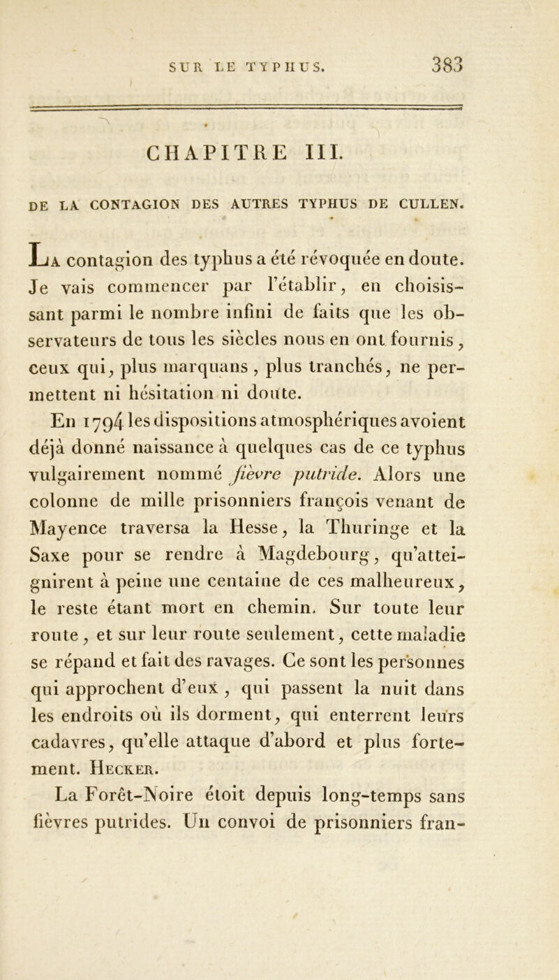 CHAPITRE III. DE LA CONTAGION DES AUTRES TYPHUS DE CULLEN. La contagion des typhus a été révoquée en doute. Je vais commencer par l’établir, en choisis- sant parmi le nombre infini de faits que les ob- servateurs de tous les siècles nous en ont fournis , ceux qui, plus marquans , plus tranchés, ne per- mettent ni hésitation ni doute. En 1794 les dispositions atmosphériques avoient déjà donné naissance à quelques cas de ce typhus vulgairement nommé jievre putride. Alors une colonne de mille prisonniers françois venant de Mayence traversa la Hesse, la Thuringe et la Saxe pour se rendre à Magdebourg, qu’attei- gnirent à peine une centaine de ces malheureux, le reste étant mort en chemin. Sur toute leur route , et sur leur route seulement, cette maladie se répand et fait des ravages. Ce sont les personnes qui approchent d’eux , qui passent la nuit dans les endroits où ils dorment, qui enterrent leurs cadavres, qu’elle attaque d’abord et plus forte- ment. Hecker. La Forêt-Noire étoit depuis long-temps sans fièvres putrides. Un convoi de prisonniers fran-