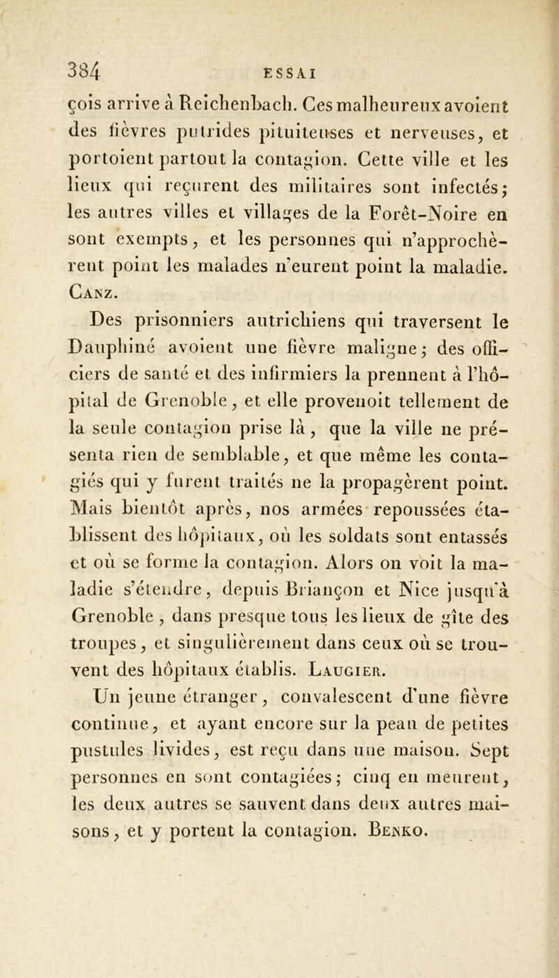 çois arrive à Reichenbach. Ces malheureux avoient des fièvres putrides pituiteuses et nerveuses, et portoient partout la contagion. Cette ville et les lieux qui reçurent des militaires sont infectés; les autres villes et villages de la Forêt-Noire en sont exempts, et les personnes qui n’approchè- rent point les malades n’eurent point la maladie. Canz. Des prisonniers autrichiens qui traversent le Dauphiné avoient une fièvre maligne; des offi- ciers de santé et des infirmiers la prennent à l’hô- pital de Grenoble, et elle provenoit tellement de la seule contagion prise là , que la ville ne pré- senta rien de semblable, et que même les conta- giés qui y furent traités ne la propagèrent point. Ma is bientôt après, nos armées repoussées éta- blissent des hôpitaux, où les soldats sont entassés et où se forme la contagion. Alors on voit la ma- ladie s’étendre, depuis Briançon et Nice jusqu'à Grenoble , dans presque tous les lieux de gîte des troupes, et singulièrement dans ceux où se trou- vent des hôpitaux établis. Laugier. Un jeune étranger, convalescent d’une fièvre continue, et ayant encore sur la peau de petites pustules livides, est reçu dans une maison. Sept personnes en sont contagiées; cinq en meurent, les deux autres se sauvent dans deux autres mai- sons, et y portent la contagion. Beanko.