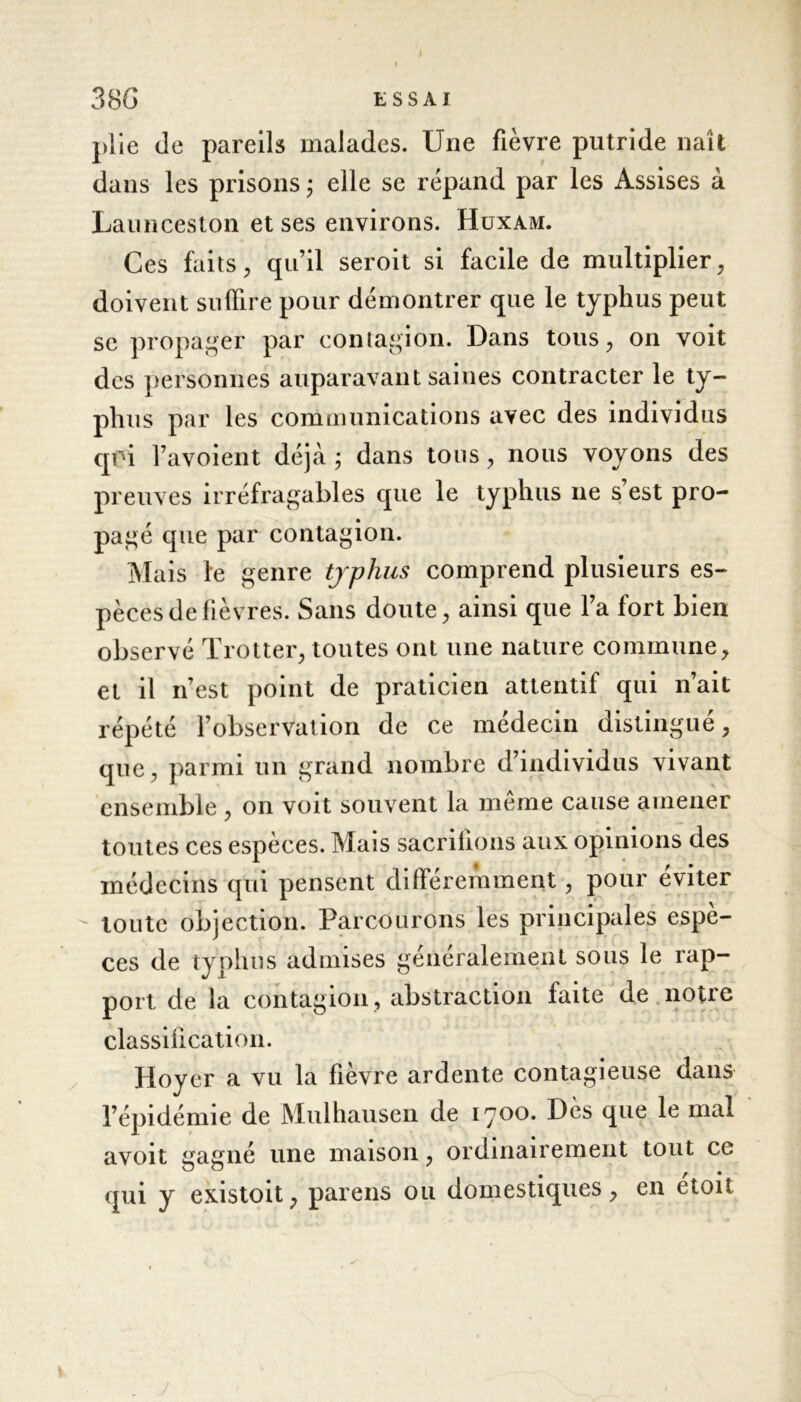 plie de pareils malades. Une fièvre putride naît dans les prisons ; elle se répand par les Assises à Launceston et ses environs. Huxam. Ces faits , qu’il seroit si facile de multiplier, doivent suffire pour démontrer que le typhus peut se propager par contagion. Dans tous, on voit des personnes auparavant saines contracter le ty- phus par les communications avec des individus qoi l’avoient déjà ; dans tous , nous voyons des preuves irréfragables que le typhus ne s est pro- pagé que par contagion. Mais le genre typhus comprend plusieurs es- pèces de fièvres. Sans doute, ainsi que l’a fort bien observé Trotter, toutes ont une nature commune, et il n’est point de praticien attentif qui n’ait répété l’observation de ce médecin distingué, que, parmi un grand nombre d’individus vivant ensemble , on voit souvent la même cause amener toutes ces espèces. Mais sacrifions aux opinions des médecins qui pensent différemment, pour éviter toute objection. Parcourons les principales espè- ces de typhus admises généralement sous le rap- port de la contagion, abstraction faite de notre classification. Hoyer a vu la fièvre ardente contagieuse dans l’épidémie de Mulhausen de 1700. Dès que le mal avoit gagné une maison, ordinairement tout ce qui y existoit, pareils ou domestiques, en etoit