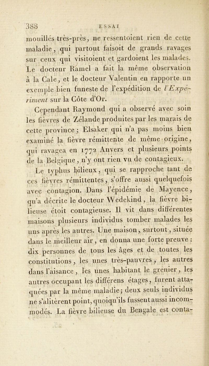 E S S AI mouillés très-près, ne ressentoient rien de cette maladie, qui partout faisoit de grands ravages sur ceux qui visitoient et gardoient les malades. Le docteur Rarnel a fait la meme observation à la Cale, et le docteur Valentin en rapporte un exemple bien funeste de l’expédition de VExpè- riment sur la Cote d’Or. Cependant Raymond qui a observé avec soin les fièvres de Zélande produites par les marais de cette province ; Elsaker qui n’a pas moins bien examiné la lievre rémittente de meme » origine, qui ravagea en 1772 Anvers et plusieurs points de la Belgique, 11’y ont rien vu de contagieux. Le typhus bilieux, qui se rapproche tant de ces lièvres rémittentes, s’offre aussi quelquefois avec contagion. Dans l’épidémie de Mayence, qu’a décrite le docteur Wedekind, la fièvre bi- lieuse étoit contagieuse. Il vit dans différentes maisons plusieurs individus tomber malades les uns après les autres. Lue maison, surtout, située dans le meilleur air, en donna une forte preuve : dix personnes de tous les âges et de toutes les constitutions , les unes tres-pauvres , les autres dans l’aisance, les unes habitant le grenier, les autres occupant les différens étages, lurent atta- quées par la même maladie^ deux seuls individus 11e s’alitèrent point, quoiqu’ils fussent aussi incom- modés. La fièvre bilieuse du Bengale est conta-