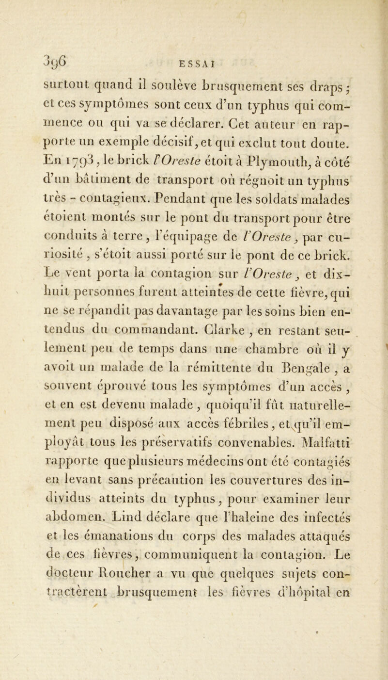 surtout quand il soulève brusquement ses draps ,* et ces symptômes sont ceux d’un typhus qui com- mence ou qui va se déclarer. Cet auteur en rap- porte un exemple décisif, et qui exclut tout doute. Eu 1793, le brick TOreste étoit à Plymouth, à côté d’un bâtiment de transport où régnoit un typhus très - contagieux. Pendant que les soldats malades etoient montés sur le pont du transport pour être conduits à terre, l’équipage de l’Oreste > par cu- riosité , s’étoit aussi porté sur le pont de ce brick. Le vent porta la contagion sur F O reste > et dix- huit personnes furent atteintes de cette fièvre, qui ne se répandit pas davantage par les soins bien en- tendus du commandant. Clarke , en restant seu- lement peu de temps dans une chambre où il y avoit un malade de la rémittente du Bengale , a souvent éprouvé tous les symptômes d’un accès , et en est devenu malade , quoiqu'il fut naturelle- ment peu disposé aux accès fébriles , et qu’il em- ployât tous les préservatifs convenables. Malfatti rapporte queplusieurs médecins ont été contagiés en levant sans précaution les couvertures des in- dividus atteints du typhus, pour examiner leur abdomen. Lind déclare que l haleine des infectés et les émanations du corps des malades attaqués de ces lièvres, communiquent la contagion. Le docteur Bouclier a vu que quelques sujets con- tractèrent brusquement les fièvres d’hôpital en