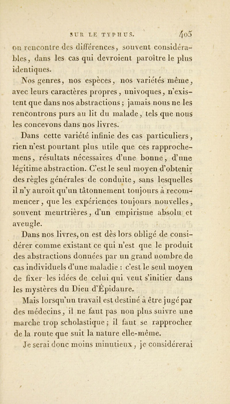 on rencontre des différences, souvent considéra- bles, dans les cas qui devroient paroître le plus identiques. Nos genres, nos espèces, nos variétés même, avec leurs caractères propres, univoques, n’exis- tent que dans nos abstractions ; jamais nous ne les rencontrons purs au lit du malade, tels que nous les concevons dans nos livres. Dans cette variété infinie des cas particuliers, rien n’est pourtant pins utile que ces rapproche- mens, résultats nécessaires d’une bonne, d’une légitime abstraction. C’est le seul moyen d’obtenir des règles générales de conduite, sans lesquelles il n’y auroit qu’un tâtonnement toujours à recom- mencer, que les expériences toujours nouvelles, souvent meurtrières, d’un empirisme absolu et aveugle. Dans nos livres, on est dès lors obligé de consi- dérer comme existant ce qui n’est que le produit des abstractions données par un grand nombre de cas individuels d’une maladie : c’est le seul moyen de fixer les idées de celui qui veut s’initier dans les mystères du Dieu d’Épidaure. Mais lorsqu’un travail est destiné à être jugé par des médecins, il ne faut pas non plus suivre une marche trop scholastique ; il faut se rapprocher de la route que suit la nature elle-même. Je serai donc moins minutieux , je considérerai