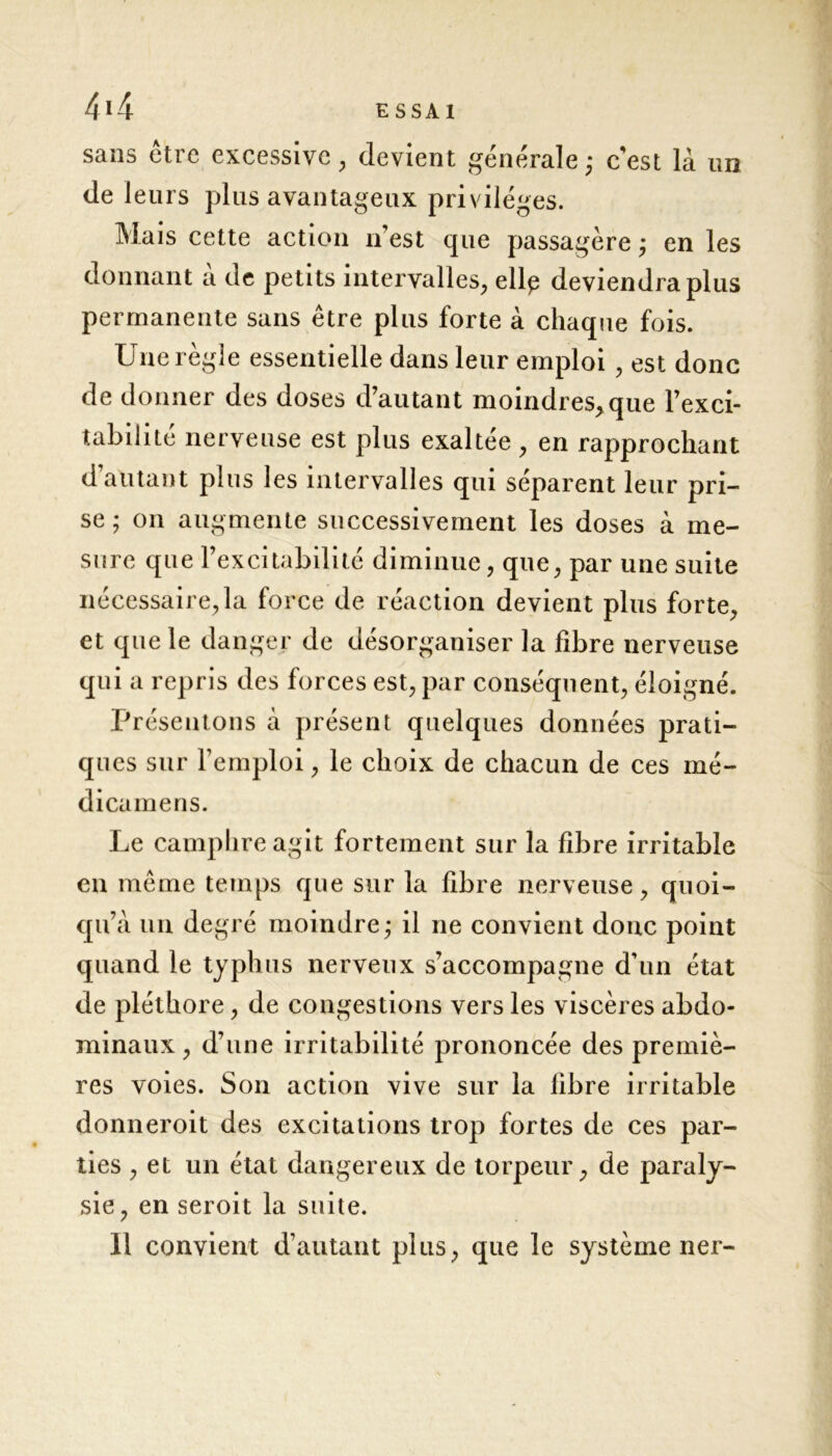 sans être excessive , devient générale ; c'est là un de leurs plus avantageux privilèges. Mais cette action 11’est que passagère ; en les donnant à de petits intervalles, ellp deviendra plus permanente sans être plus forte à chaque fois. Une règle essentielle dans leur emploi , est donc de donner des doses d’autant moindres,que l’exci- tabilité nerveuse est plus exaltée, en rapprochant d autant plus les intervalles qui séparent leur pri- se ; on augmente successivement les doses à me- sure que l’excitabilité diminue, que, par une suite nécessaire, la force de réaction devient plus forte, et que le danger de désorganiser la fibre nerveuse qui a repris des forces est, par conséquent, éloigné. Présentons à présent quelques données prati- ques sur l’emploi, le choix de chacun de ces mé- dicamens. Le camphre agit fortement sur la fibre irritable en même temps que sur la fibre nerveuse, quoi- qu’à un degré moindre - il ne convient donc point quand le typhus nerveux s’accompagne d'un état de pléthore, de congestions vers les viscères abdo- minaux , d’une irritabilité prononcée des premiè- res voies. Son action vive sur la libre irritable donneroit des excitations trop fortes de ces par- ties , et un état dangereux de torpeur, de paraly- sie, en seroit la suite. 11 convient d’autant plus, que le système ner-