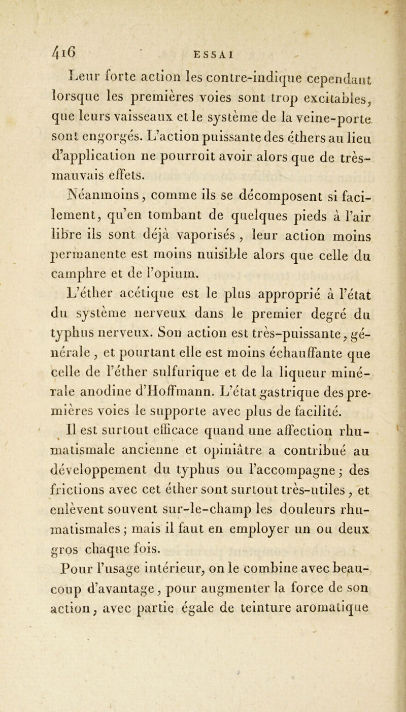 Leur forte action les contre-indique cependant lorsque les premières voies sont trop excitables, que leurs vaisseaux et le système de la veine-porte, sont engorgés. L’action puissante des éthers au lieu d’application ne pourroit avoir alors que de très- mauvais effets. Néanmoins, comme ils se décomposent si faci- lement, qu’en tombant de quelques pieds à l’air libre ils sont déjà vaporisés , leur action moins permanente est moins nuisible alors que celle du camphre et de l’opium. L’éther acétique est le plus approprié à l’état du système nerveux dans le premier degré du typhus nerveux. Son action est très-puissante, gé- nérale , et pourtant elle est moins échauffante que celle de l’éther sulfurique et de la liqueur miné- rale anodine d’Hoffmann. L’état gastrique despre* rnières voies le supporte avec plus de facilité. Il est surtout efficace quand une affection rhu- matismale ancienne et opiniâtre a contribué au développement du typhus ou l’accompagne^ des frictions avec cet éther sont surtout très-utiles , et enlèvent souvent sur-le-champ les douleurs rhu- matismales; mais il faut en employer un ou deux gros chaque fois. Pour l’usage intérieur, on le combine avec beau- coup d’avantage, pour augmenter la force de son action, avec partie égale de teinture aromatique