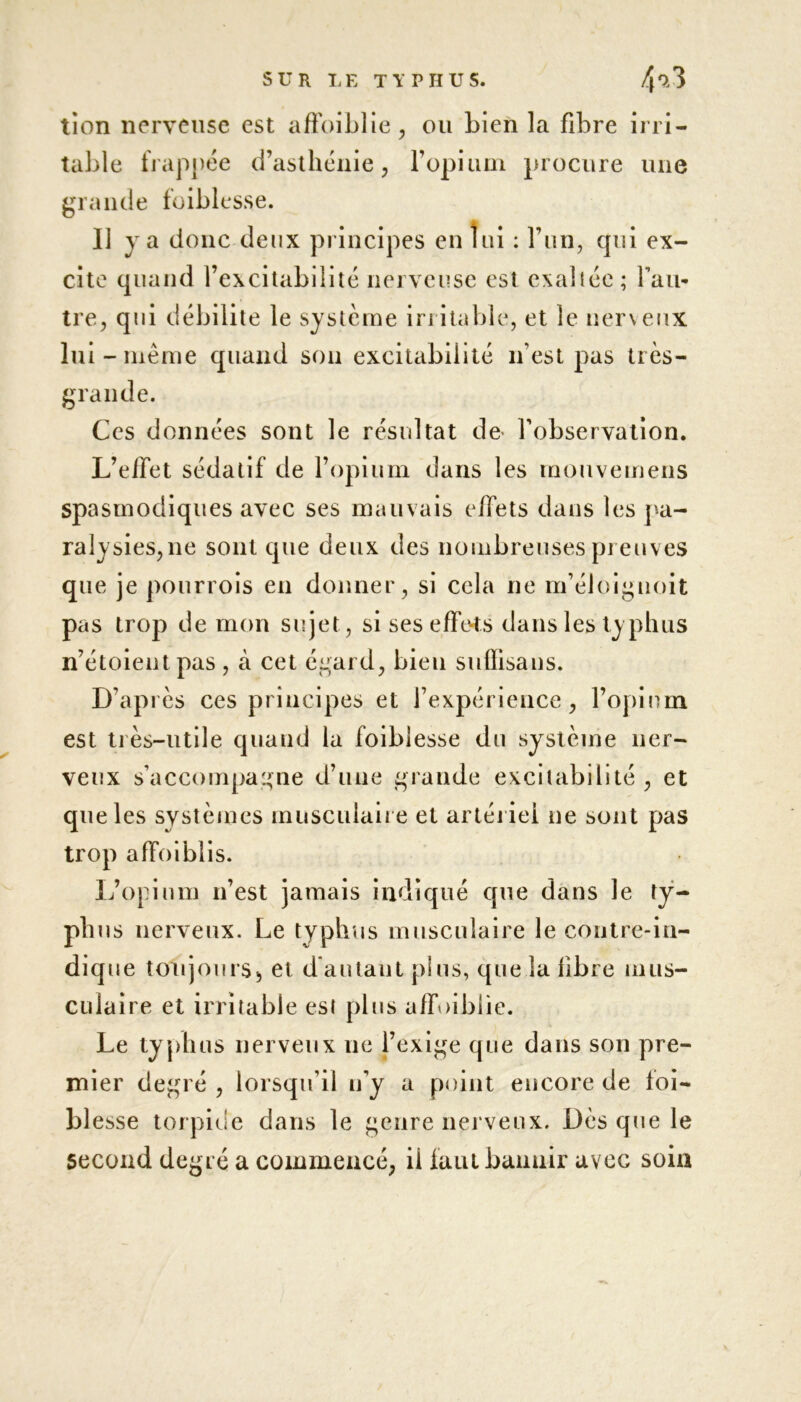 tion nerveuse est affoiblie, on bien la fibre irri- table frappée d’asthénie, l’opium procure une grande foiblesse. Il va donc deux principes en lui : l’un, qui ex- cite quand l’excitabilité nerveuse est exaîiée; l’au- tre, qui débilite le système irritable, et le nerveux lui-même quand son excitabilité n’est pas très- grande. Ces données sont le résultat de l’observation. L’ellet sédatif de l’opium dans les raouvemens spasmodiques avec ses mauvais effets dans les pa- ralysies,ne sont que deux des nombreuses preuves que je pourrois en donner, si cela ne m’éloiguoit pas trop de mon sujet, si ses effets dans les ty phus n’étoient pas , à cet égard, bien suffisans. D’après ces principes et l’expérience, l’opium est très-utile quand la foiblesse du système ner- veux s’accompagne d’une grande excitabilité , et que les systèmes musculaire et artériel ne sont pas trop affoiblis. L’opium n’est jamais indiqué que dans le ty- phus nerveux. Le typhus musculaire le contre-in- dique toujours, et d autant plus, que la fibre mus- culaire et irritable est plus affoibiie. Le typhus nerveux ne l’exige que dans son pre- mier degré , lorsqu’il u’y a point encore de foi- blesse torpide dans le genre nerveux. Dès que le second degré a commencé, il faut bannir avec soin