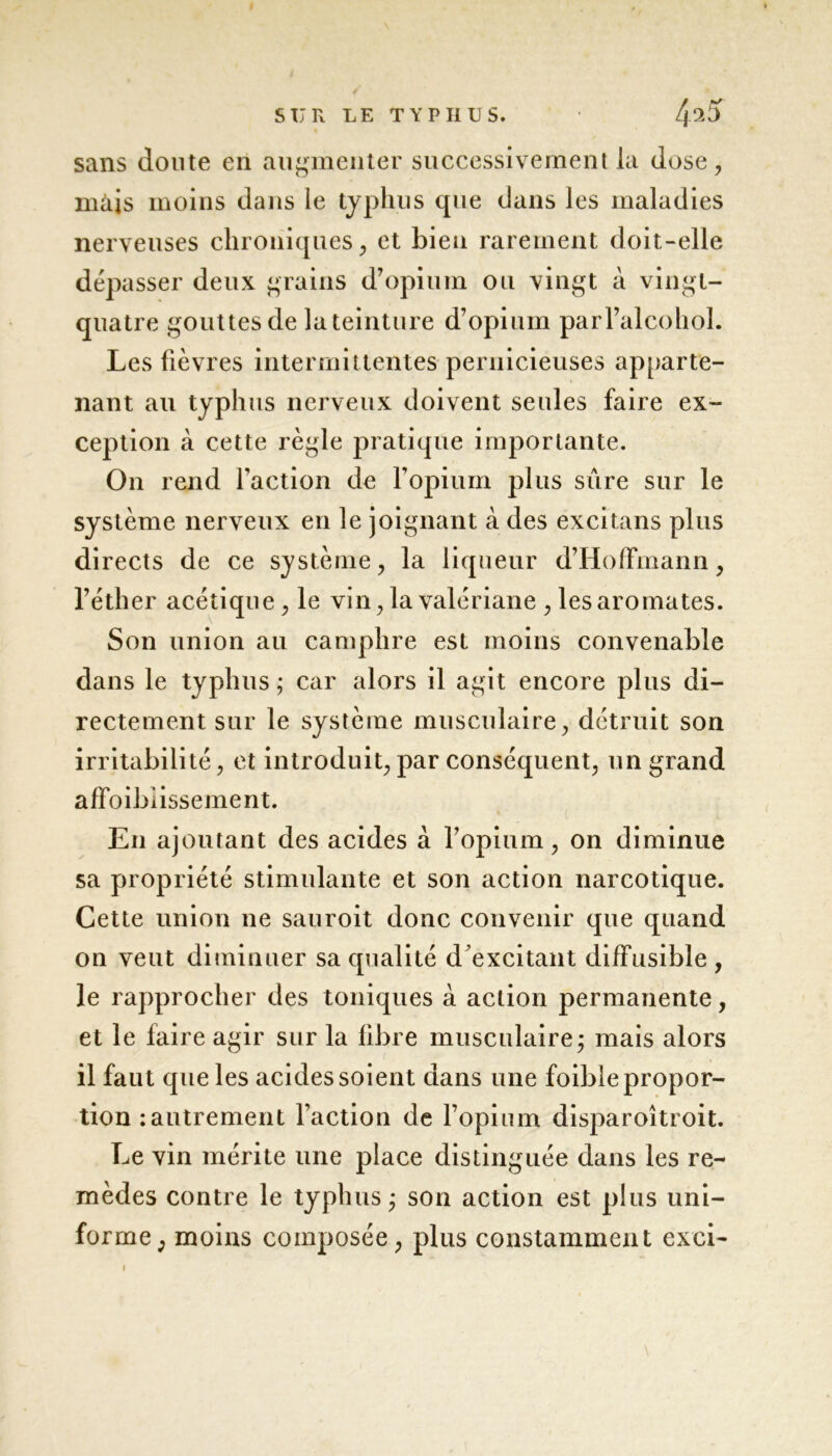 sans doute en augmenter successivement la dose, mais moins dans le typhus que dans les maladies nerveuses chroniques, et bien rarement doit-elle dépasser deux grains d’opium ou vingt à vingt- quatre gouttes de la teinture d’opium parl’alcohol. Les fièvres intermittentes pernicieuses apparte- nant au typhus nerveux doivent seules faire ex- ception à cette règle pratique importante. On rend faction de l’opium plus sûre sur le système nerveux en le joignant à des excitans plus directs de ce système, la liqueur d’Hoffmann, l’éther acétique , le vin, la valériane , les aromates. Son union au camphre est moins convenable dans le typhus ; car alors il agit encore plus di- rectement sur le système musculaire, détruit son irritabilité, et introduit, par conséquent, un grand affoibiissement. En ajoutant des acides à l’opium, on diminue sa propriété stimulante et son action narcotique. Cette union ne sauroit donc convenir que quand on veut diminuer sa qualité d'excitant diffusible , le rapprocher des toniques à action permanente, et le faire agir sur la fibre musculaire; mais alors il faut que les acides soient dans une foible propor- tion : autrement l’action de l’opium disparoîtroit. Le vin mérite une place distinguée dans les re- mèdes contre le typhus; son action est plus uni- forme, moins composée, plus constamment exci-