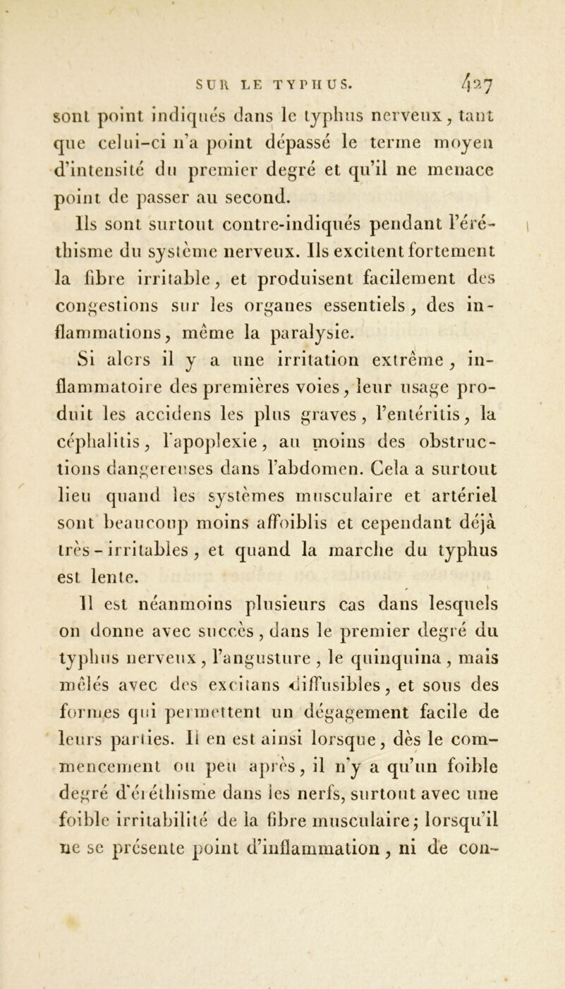 sont point indiqués dans le typhus nerveux, tant que celui-ci 11'a point dépassé le terme moyen d’intensité du premier degré et qu’il ne menace point de passer au second. Ils sont surtout contre-indiqués pendant l’éré- thisme du système nerveux. Ils excitent fortement la fibre irritable, et produisent facilement des congestions sur les organes essentiels, des in- flammations, meme la paralysie. Si alors il y a une irritation extrême , in- flammatoire des premières voies, leur usage pro- duit les accidens les plus graves, l’entéritis, la céphalitis, l’apoplexie, au moins des obstruc- tions dangereuses dans l’abdomen. Gela a surtout lieu quand les systèmes musculaire et artériel sont beaucoup moins affoiblis et cependant déjà très - irritables , et quand la marche du typhus est lente. * « Il est néanmoins plusieurs cas dans lesquels on donne avec succès , dans le premier degré du typhus nerveux, l’angusture , le quinquina , mais mêlés avec des excitans diffusibles, et sous des formes qui permettent un dégagement facile de leurs parties. Il en est ainsi lorsque, dès le com- mencement ou peu après, il n'y a qu’un foible degré d'éréthisme dans les nerfs, surtout avec une foible irritabilité de la fibre musculaire; lorsqu’il ne se présente point d’inflammation, ni de cou-